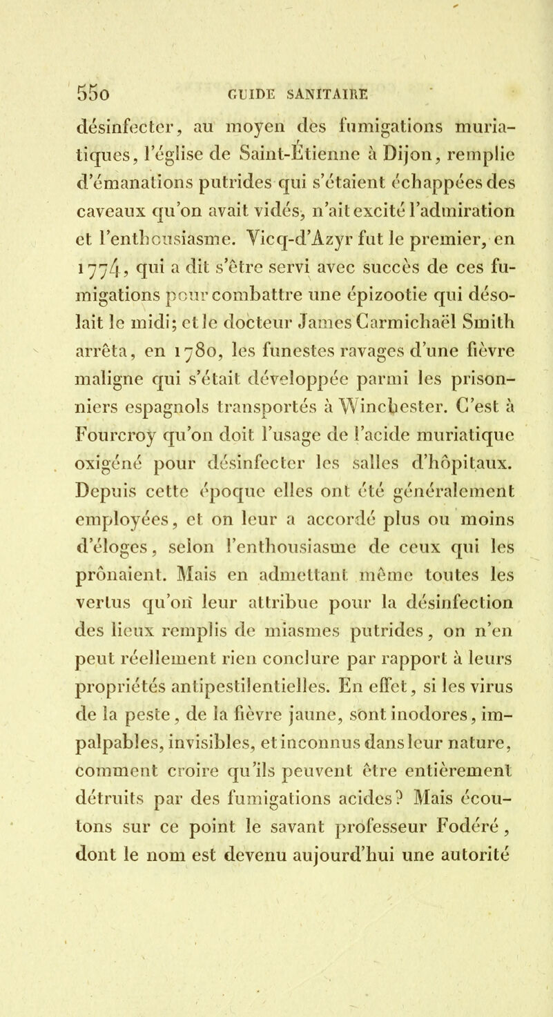 désinfecter, au moyen des fumigations muria- tiques, l'église de Saint-Etienne à Dijon, remplie d'émanations putrides qui s'étaient échappées des caveaux qu'on avait vidés> n'ait excité l'admiration et l'enthciisiasme. Yicq-d'Azyr fut le premier, en ^774? ^ s'être servi avec succès de ces fu- migations pour combattre une épizootie qui déso- lait le midi; et Je docteur James Carmichaël Smith arrêta, en 1780, les funestes ravages d'une fièvre maligne qui s'était développée parmi les prison- niers espagnols transportés à Winchester. C'est à Fourcroy qu'on doit l'usage de l'acide muriatique oxigéné pour désinfecter les salles d'hôpitaux. Depuis cette époque elles ont été généralement employées, et on leur a accordé plus ou moins d'éloges, selon l'enthousiasme de ceux qui les prônaient. Mais en admettant même toutes les vertus qu'on leur attribue pour la désinfection des lieux remplis de miasmes putrides, on n'en peut réellement rien conclure par rapport à leurs propriétés antipestilentielles. En effet, si les virus de la peste, de la fièvre jaune, sont inodores, im- palpables, invisibles, et inconnus dans leur nature, comment croire qu'ils peuvent être entièrement détruits par des fumigations acides? Mais écou- tons sur ce point le savant professeur Fodéré, dont le nom est devenu aujourd'hui une autorité