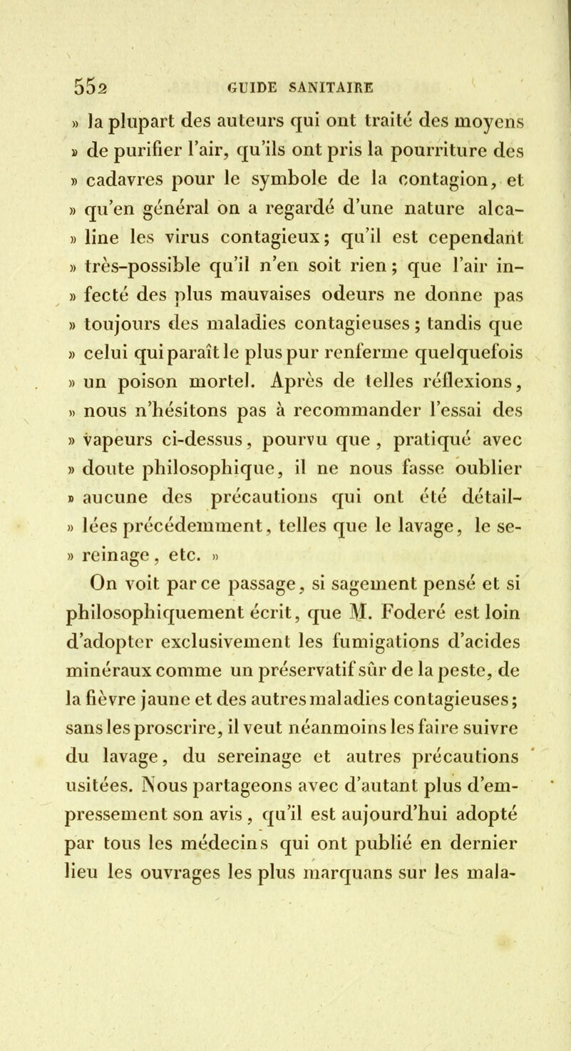 » Ja plupart des auteurs qui ont traité des moyens » de purifier Tair, qu'ils ont pris la pourriture des » cadavres pour le symbole de la contagion, et » qu'en général on a regardé d'une nature alca- » line les virus contagieux; qu'il est cependant » très-possible qu'il n'en soit rien ; que l'air in- » fecté des plus mauvaises odeurs ne donne pas » toujours des maladies contagieuses ; tandis que » celui qui paraît le plus pur renferme quelquefois » un poison mortel. Après de telles réflexions, » nous n'hésitons pas à recommander l'essai des » vapeurs ci-dessus, pourvu que , pratiqué avec » doute philosophique, il ne nous fasse oublier » aucune des précautions qui ont été détail- » lées précédemment, telles que le lavage, le se- » rein âge , etc. » On voit parce passage, si sagement pensé et si philosophiquement écrit, que ]\J. Foderé est loin d'adopter exclusivement les fumigations d'acides minéraux comme un préservatif sûr de la peste, de la fièvre jaune et des autres maladies contagieuses; sans les proscrire, il veut néanmoins les faire suivre du lavage, du sereinage et autres précautions usitées. Nous partageons avec d'autant plus d'em- pressement son avis , qu'il est aujourd'hui adopté par tous les médecins qui ont publié en dernier lieu les ouvrages les plus marquans sur les mala-