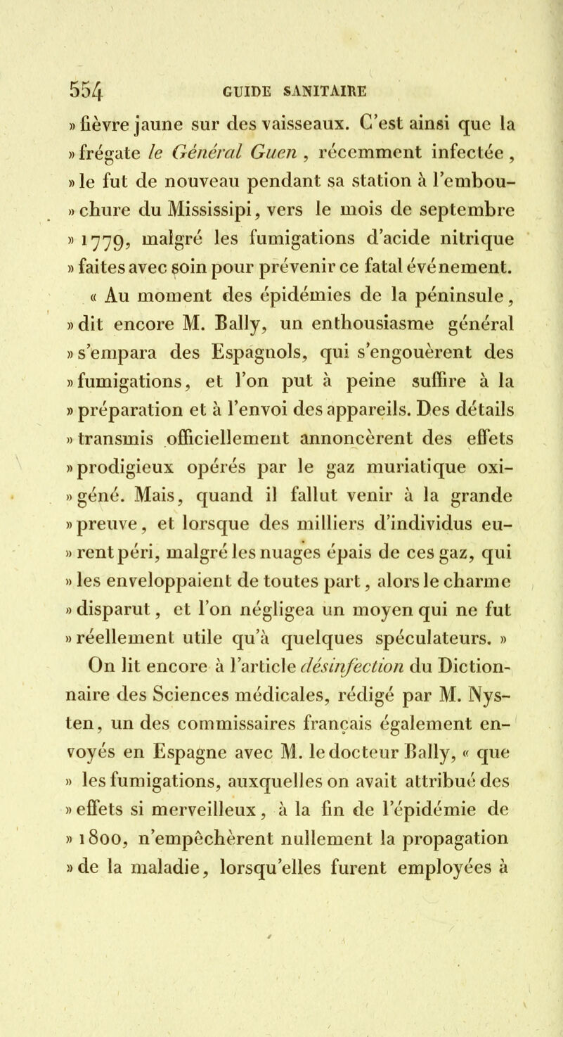 «fièvre jaune sur des vaisseaux. C'est ainsi que la » frégate le Général Guen , récemment infectée , » le fut de nouveau pendant sa station à Tembou- »chure du Mississipi, vers le mois de septembre » 1779, malgré les fumigations d'acide nitrique » faites avec soin pour prévenir ce fatal événement. « Au moment des épidémies de la péninsule, ))dit encore M. Bally, un enthousiasme général » s'empara des Espagnols, qui s'engouèrent des «fumigations, et l'on put à peine suffire à la » préparation et à l'envoi des appareils. Des détails » transmis officiellement annoncèrent des effets «prodigieux opérés par le gaz muriatique oxi- » géné. Mais, quand il fallut venir à la grande «preuve, et lorsque des milliers d'individus eu- » rentpéri, malgré les nuages épais de ces gaz, qui » les enveloppaient de toutes part, alors le charme » disparut, et l'on négligea un moyen qui ne fut «réellement utile qu'à quelques spéculateurs. « On lit encore à l'article désinfection du Diction- naire des Sciences médicales, rédigé par M. Nys- ten, un des commissaires français également en- voyés en Espagne avec M. le docteur Bally, « que » les fumigations, auxquelles on avait attribué des » effets si merveilleux, à la fin de l'épidémie de » 1800, n'empêchèrent nullement la propagation «de la maladie, lorsqu'elles furent employées à
