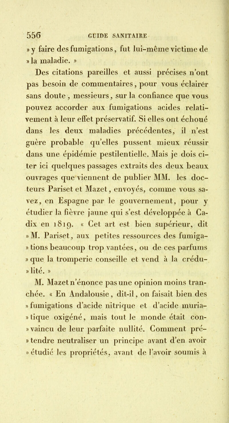 » y faire des fumigations, fut lui-même victime de » la maladie. » Des citations pareilles et aussi précises n'ont pas besoin de commentaires, pour vous éclairér sans doute , messieurs, sur la confiance que vous pouvez accorder aux fumigations acides relati- vement à leur effet préservatif. Si elles ont échoué dans les deux maladies précédentes, il n'est guère probable qu'elles pussent mieux réussir dans une épidémie pestilentielle. Mais je dois ci- ter ici quelques passages extraits des deux beaux ouvrages que viennent de publier MM. les doc- teurs Pariset et Mazet, envoyés, comme vous sa- vez, en Espagne par le gouvernement, pour y étudier la fièvre jaune qui s'est développée à Ca- dix en 1819. « Cet art est bien supérieur, dit » M. Pariset, aux petites ressources des fumiga- » tions beaucoup trop vantées, ou de ces parfums «que la tromperie conseille et vend à la crédu- » lité. » M. Mazet n'énonce pas une opinion moins tran- chée. « En Andalousie, dit-il, on faisait bien des » fumigations d'acide nitrique et d'acide muria- » tique oxigéné, mais tout le monde était con- » vaincu de leur jDarfaite nullité. Comment pré- » tendre neutraliser un principe avant d'en avoir «étudié les propriétés, avant de l'avoir soumis à