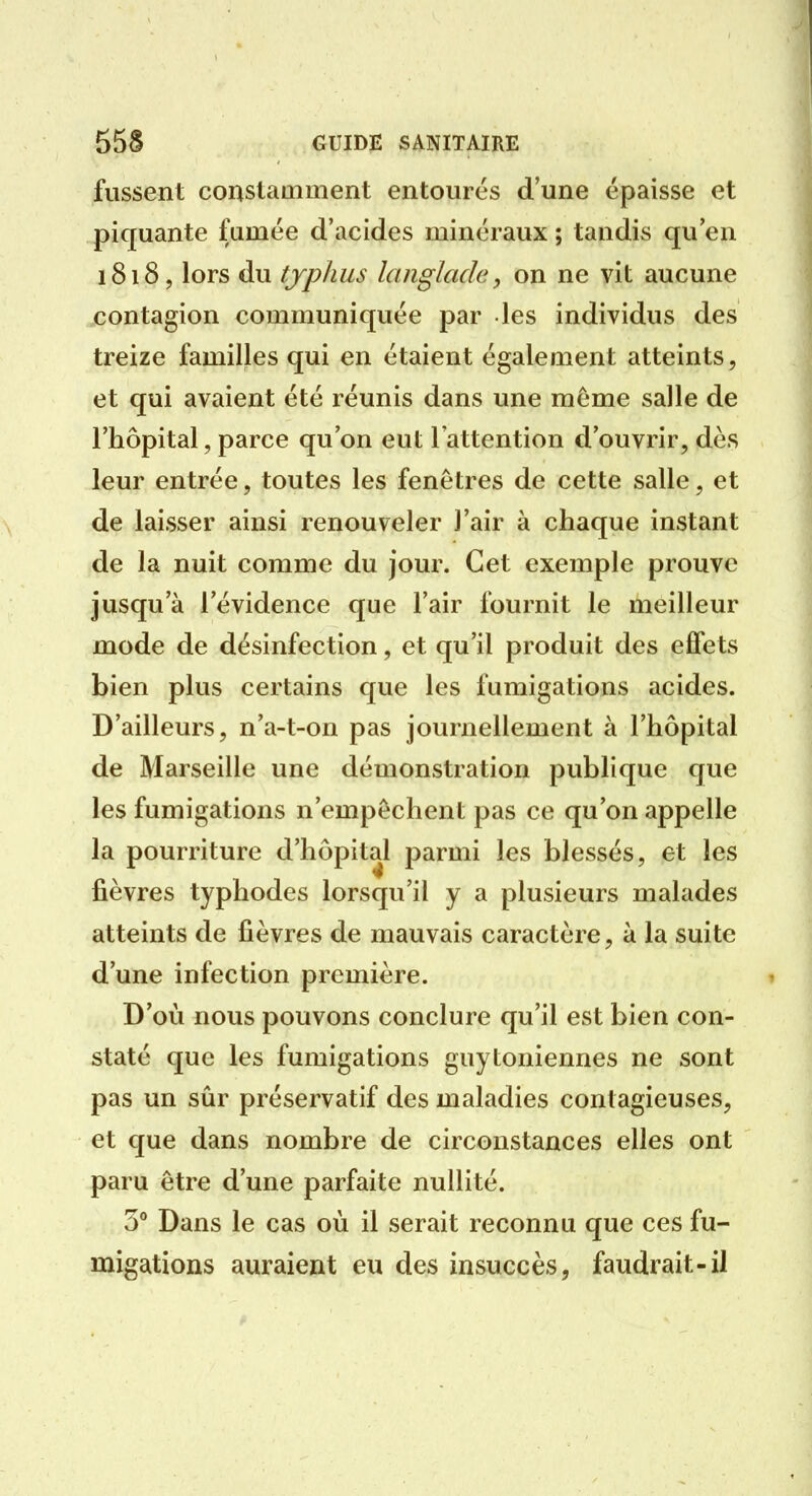 fussent constamment entourés d'une épaisse et piquante fumée d'acides minéraux ; tandis qu'en 1818, lors du typhus langlade, on ne vit aucune contagion communiquée par les individus des treize familles qui en étaient également atteints, et qui avaient été réunis dans une même salle de l'hôpital, parce qu'on eut l'attention d'ouvrir, dès leur entrée, toutes les fenêtres de cette salle, et de laisser ainsi renouveler l'air à chaque instant de la nuit comme du jour. Cet exemple prouve jusqu'à l'évidence que l'air fournit le meilleur mode de désinfection, et qu'il produit des effets bien plus certains que les fumigations acides. D'ailleurs, n'a-t-on pas journellement à l'hôpital de Marseille une démonstration publique que les fumigations n'empêchent pas ce qu'on appelle la pourriture d'hôpital parmi les blessés, et les fièvres typhodes lorsqu'il y a plusieurs malades atteints de fièvres de mauvais caractère, à la suite d'une infection première. D'où nous pouvons conclure qu'il est bien con- staté que les fumigations guyIoniennes ne sont pas un sûr préservatif des maladies contagieuses, et que dans nombre de circonstances elles ont paru être d'une parfaite nullité. S'' Dans le cas où il serait reconnu que ces fu- migations auraient eu des insuccès, faudrait-il