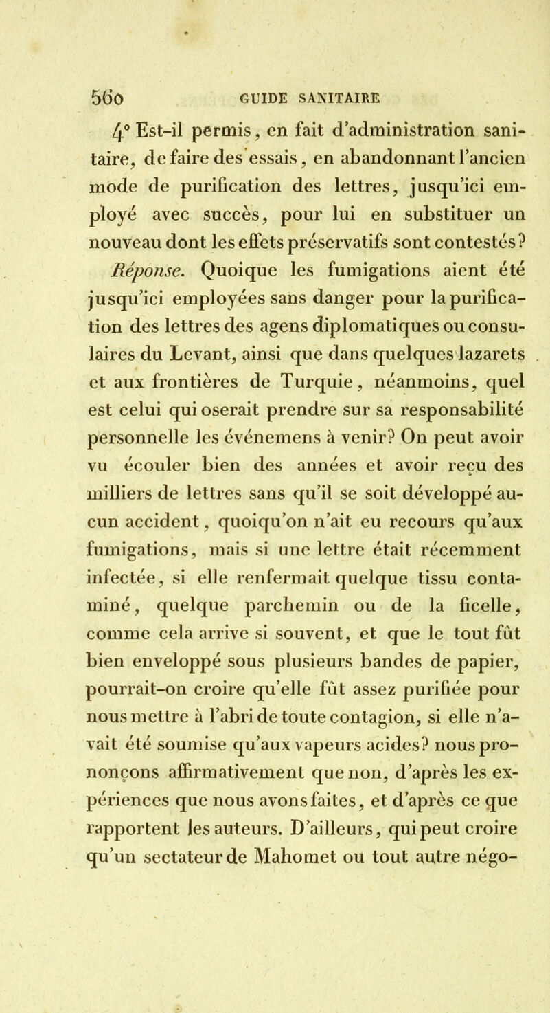 4** Est-il permis, en fait d'administration sani- taire^ de faire des essais, en abandonnant l'ancien mode de purification des lettres, jusqu'ici em- ployé avec succès, pour lui en substituer un nouveau dont les effets préservatifs sont contestés ? Réponse. Quoique les fumigations aient été jusqu'ici employées sans danger pour la purifica- tion des lettres des agens diplomatiques ou consu- laires du Levant, ainsi que dans quelques lazarets et aux frontières de Turquie, néanmoins, quel est celui qui oserait prendre sur sa responsabilité personnelle les événemens à venir? On peut avoir vu écouler bien des années et avoir reçu des milliers de lettres sans qu'il se soit développé au- cun accident, quoiqu'on n'ait eu recours qu'aux fumigations, mais si une lettre était récemment infectée, si elle renfermait quelque tissu conta- miné, quelque parchemin ou de la ficelle, comme cela arrive si souvent, et que le tout fût bien enveloppé sous plusieurs bandes de papier, pourrait-on croire qu'elle fût assez purifiée pour nous mettre à l'abri de toute contagion, si elle n'a- vait été soumise qu'aux vapeurs acides? nous pro- nonçons affirmativement que non, d'après les ex- périences que nous avons faites, et d'après ce que rapportent les auteurs. D'ailleurs, qui peut croire qu'un sectateur de Mahomet ou tout autre négo-
