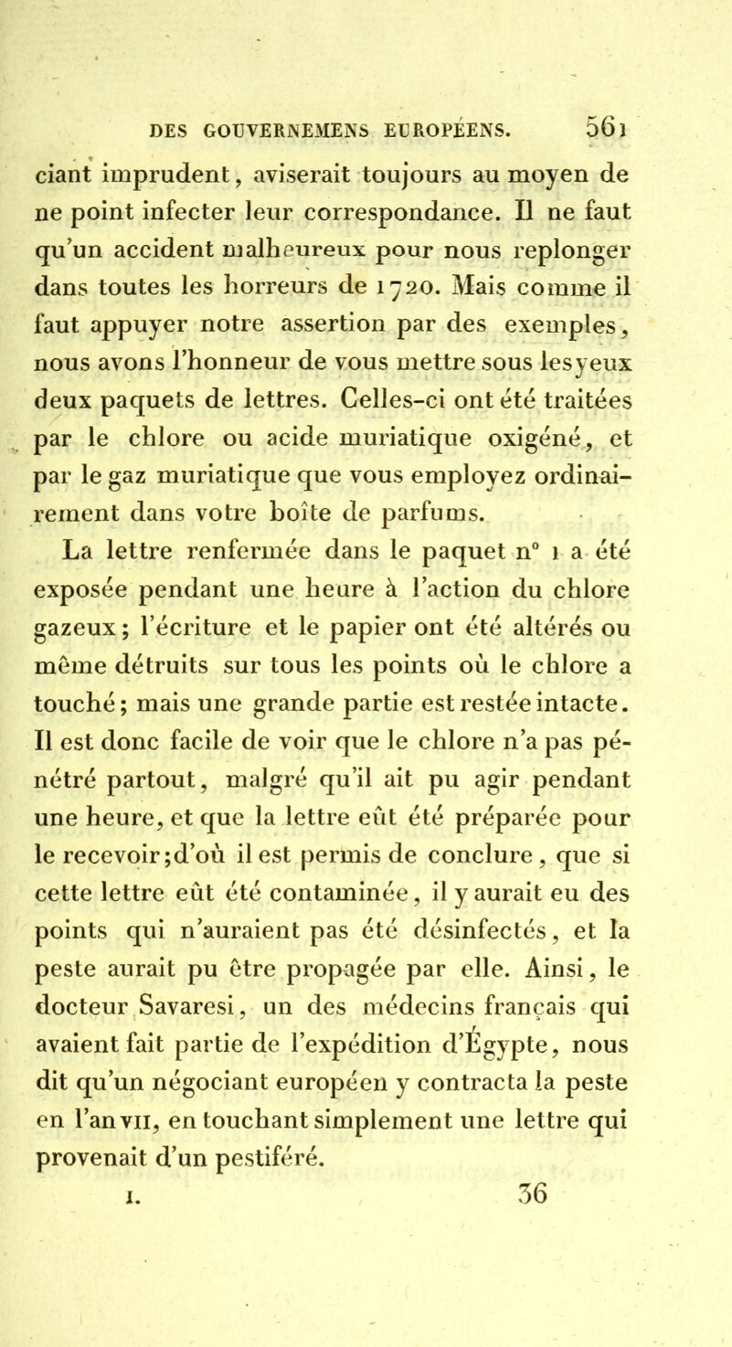 ciant imprudent, aviserait toujours au moyen de ne point infecter leur correspondance. Il ne faut qu'un accident malheureux pour nous replonger dans toutes les horreurs de 1720. Mais comme il faut appuyer notre assertion par des exemples, nous avons l'honneur de vous mettre sous lesyeux deux paquets de lettres. Celles-ci ont été traitées par le chlore ou acide muriatique oxigénë , et par le gaz muriatique que vous employez ordinai- rement dans votre boîte de parfums. La lettre renfermée dans le paquet n** 1 a été exposée pendant une heure à l'action du chlore gazeux ; l'écriture et le papier ont été altérés ou même détruits sur tous les points où le chlore a touché; mais une grande partie est restée intacte. Il est donc facile de voir que le chlore n'a pas pé- nétré partout, malgré qu'il ait pu agir pendant une heure, et que la lettre eût été préparée pour le recevoir ;d'où il est permis de conclure, que si cette lettre eût été contaminée, il y aurait eu des points qui n'auraient pas été désinfectés, et la peste aurait pu être propagée par elle. Ainsi, le docteur Savaresi, un des médecins français qui avaient fait partie de l'expédition d'Égypte, nous dit qu'un négociant européen y contracta la peste en l'an VII, en touchant simplement une lettre qui provenait d'un pestiféré. I. 36