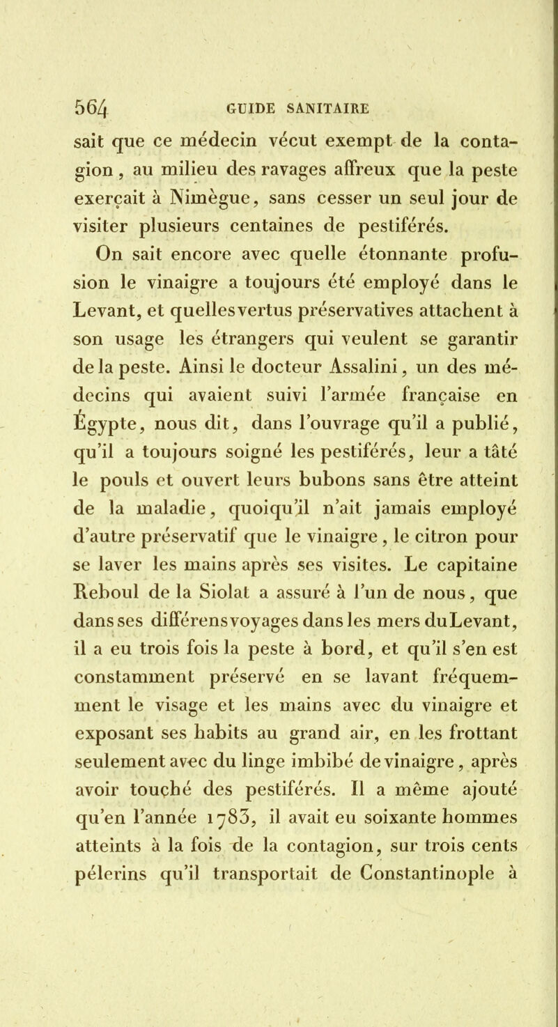 sait que ce médecin vécut exempt de la conta- gion , au milieu des ravages affreux que la peste exerçait à Nimègue, sans cesser un seul jour de visiter plusieurs centaines de pestiférés. On sait encore avec quelle étonnante profu- sion le vinaigre a toujours été employé dans le Levant, et quelles vertus préservatives attachent à son usage les étrangers qui veulent se garantir de la peste. Ainsi le docteur Assalini, un des mé- decins qui avaient suivi l'armée française en Égypte, nous dit, dans l'ouvrage qu'il a publié, qu'il a toujours soigné les pestiférés, leur a tâté le pouls et ouvert leurs bubons sans être atteint de la maladie, quoiqu'il n'ait jamais employé d'autre préservatif que le vinaigre, le citron pour se laver les mains après ses visites. Le capitaine Reboul de la Siolat a assuré à l'un de nous, que dans ses différens voyages dans les mers du Levant, il a eu trois fois la peste à bord, et qu'il s'en est constamment préservé en se lavant fréquem- ment le visage et les mains avec du vinaigre et exposant ses habits au grand air, en les frottant seulement avec du linge imbibé de vinaigre, après avoir touçhé des pestiférés. Il a même ajouté qu'en l'année 1783, il avait eu soixante hommes atteints à la fois de la contagion, sur trois cents pèlerins qu'il transportait de Constantinople à