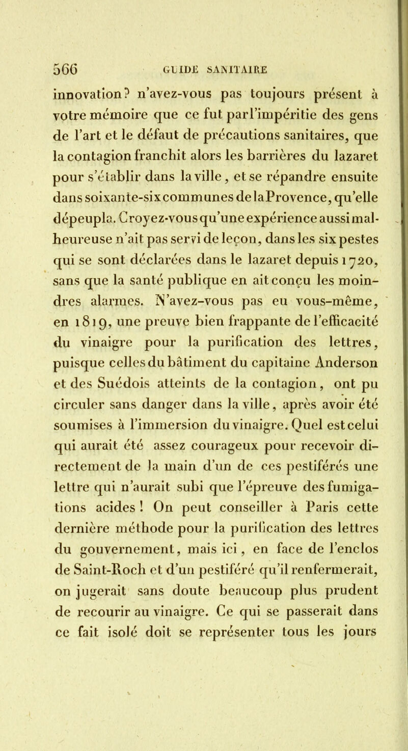 innovation? n'avez-vous pas toujours présent à votre mémoire que ce fut parl'impéritie des gens de l'art et le défaut de précautions sanitaires, que la contagion franchit alors les barrières du lazaret pour s'établir dans la ville, et se répandre ensuite dans soixante-sixcommunes de laProvence, qu'elle dépeupla. Croyez-vous qu'une expérience aussi mal- heureuse n'ait pas servi de leçon, dans les six pestes qui se sont déclarées dans le lazaret depuis 1720, sans que la santé publique en ait conçu les moin- dres alarmes. IS'avez-vous pas eu vous-même, en 1819, une preuve bien frappante de l'efficacité du vinaigre pour la purification des lettres, puisque celles du bâtiment du capitaine Anderson et des Suédois atteints de la contagion, ont pu circuler sans danger dans la ville, après avoir été soumises à l'immersion du vinaigre. Quel estcelui qui aurait été assez courageux pour recevoir di- rectement de la main d'un de ces pestiférés une lettre qui n'aurait subi que l'épreuve des fumiga- tions acides ! On peut conseiller à Paris cette dernière méthode pour la puriCcation des lettres du gouvernement, mais ici, en face de l'enclos de Saint-Roch et d'un pestiféré qu'il renfermerait, on jugerait sans doute beaucoup plus prudent de recourir au vinaigre. Ce qui se passerait dans ce fait isolé doit se représenter tous les jours