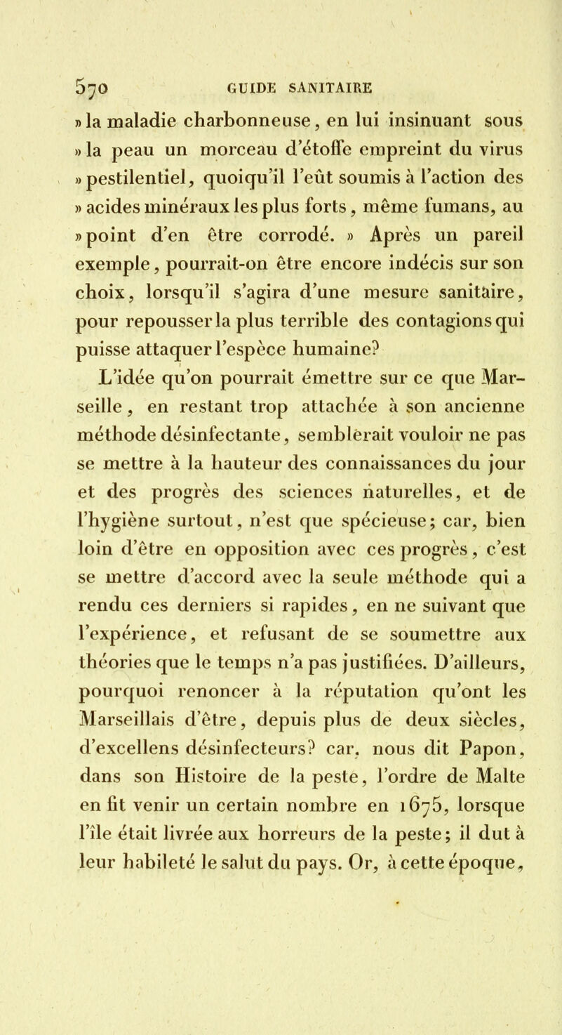 » la maladie charbonneuse, en lui insinuant sous » la peau un morceau d'étoffe empreint du virus «pestilentiel, quoiqu'il l'eût soumis à l'action des » acides minéraux les plus forts, même fumans, au » point d'en être corrodé. » Après un pareil exemple, pourrait-on être encore indécis sur son choix, lorsqu'il s'agira d'une mesure sanitaire, pour repousser la plus terrible des contagions qui puisse attaquer l'espèce humaine? L'idée qu'on pourrait émettre sur ce que Mar- seille , en restant trop attachée à son ancienne méthode désinfectante, semblerait vouloir ne pas se mettre à la hauteur des connaissances du jour et des progrès des sciences naturelles, et de l'hygiène surtout, n'est que spécieuse; car, bien loin d'être en opposition avec ces progrès, c'est se mettre d'accord avec la seule méthode qui a rendu ces derniers si rapides, en ne suivant que l'expérience, et refusant de se soumettre aux théories que le temps n'a pas justifiées. D'ailleurs, pourquoi renoncer à la réputation qu'ont les Marseillais d'être, depuis plus de deux siècles, d'excellens désinfecteurs? car. nous dit Papon, dans son Histoire de la peste, l'ordre de Malte en fit venir un certain nombre en 1676, lorsque l'île était livrée aux horreurs de la peste; il dut à leur habileté le salut du pays. Or, à cette époque.