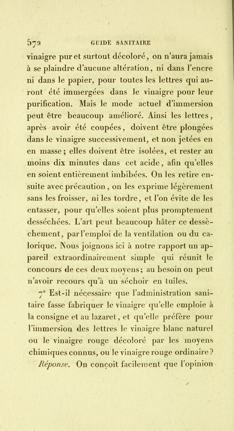 vinaigre pur et surtout décoloré, on n'aura jamais à se plaindre d'aucune altération, ni dans l'encre ni dans le papier, pour toutes les lettres qui au- ront été immergées dans le vinaigre pour leur purification. Mais le mode actuel d'immersion peut être beaucoup amélioré. Ainsi les lettres, après avoir été coupées, doivent être plongées dans le vinaigre successivemenl, et non jetées en en masse; elles doivent être isolées, et rester au moins dix minutes dans cet acide, afin qu'elles en soient entièrement imbibées. On les retire en- suite avec précaution, on les exprime légèrement sans les froisser, ni les tordre, et l'on évite de les entasser, pour qu'elles soient plus promptement desséchées. L'art peut beaucoup hâter ce dessè- chement, par l'emploi de la ventilation ou du ca- lorique. ÎXous joignons ici à notre rapport un ap- pareil extraordinairement simple qui réunit le concours de ces deux moyens ; au besoin on peut n'avoir recours qu'à un séchoir en tuiles. 7** Est-il nécessaire que l'administration sani- taire fasse fabriquer le vinaigre qu'elle emploie à la consigne et au lazaret, et qu'elle préfère pour l'immersion des lettres le vinaigre blanc naturel ou le vinaigre rouge décoloré par les moyens chimiques connus, ou le vinaigre rouge ordinaire ? Réponse. On conçoit facilement que l'opinion