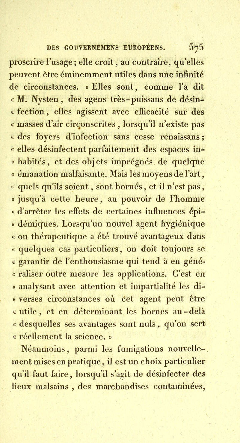 proscrire Tusage; elle croit, au contraire, qu'elles peuvent être éminemment utiles dans une infinité de circonstances. « Elles sont, comme Ta dit « M. Nysten, des agens très-puissans de désin- « fection, elles agissent avec efficacité sur des a masses d'air circonscrites, lorsqu'il n'existe pas « des foyers d'infection sans cesse renaissans ; « elles désinfectent parfaitement des espaces in- « habités, et des objets imprégnés de quelque « émanation malfaisante. Mais les moyens de l'art, « quels qu'ils soient, sont bornés, et il n'est pas, « jusqu'à cette heure, au pouvoir de l'homme « d'arrêter les effets de certaines influences épi- « démiques. Lorsqu'un nouvel agent hygiénique « ou thérapeutique a été trouvé avantageux dans « quelques cas particuliers, on doit toujours se « garantir de l'enthousiasme qui tend à en géné- a raliser outre mesure les applications. C'est en « analysant avec attention et impartialité les di- « verses circonstances où cet agent peut être «utile, et en déterminant les bornes au-delà « desquelles ses avantages sont nuls, qu'on sert « réellement la science. » Néanmoins, parmi les fumigations nouvelle- ment mises en pratique, il est un choix particulier qu'il faut faire, lorsqu'il s'agit de désinfecter des lieux malsains , des marchandises contaminées,