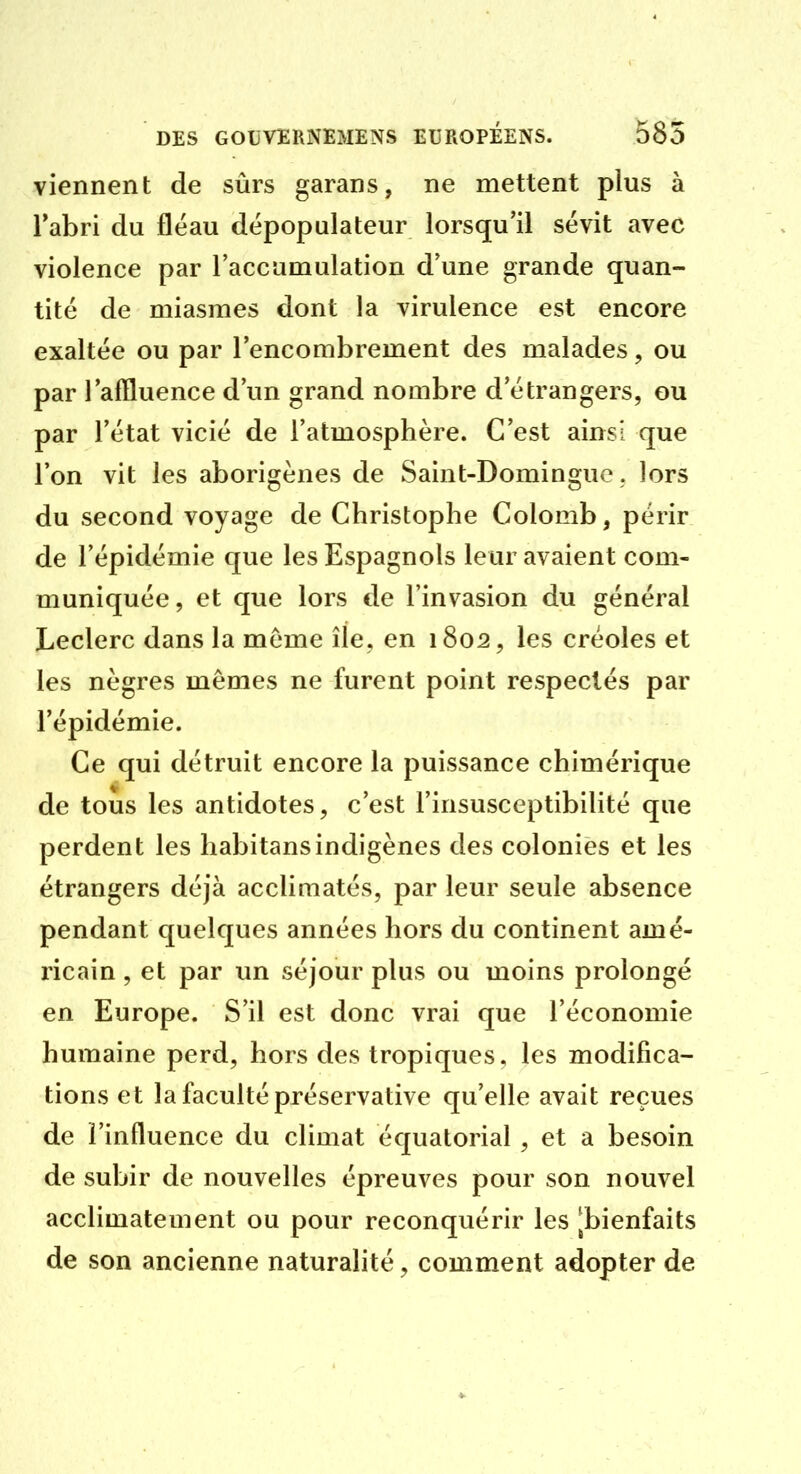 viennent de sûrs garans, ne mettent plus à l'abri du flëau dépopulateur lorsqu'il sévit avec violence par l'accamulation d'une grande quan- tité de miasmes dont la virulence est encore exaltée ou par l'encombrement des malades, ou par l'affluence d'un grand nombre d'étrangers, ou par l'état vicié de l'atmosphère. C'est ainsi que l'on vit les aborigènes de Saint-Domingue , lors du second voyage de Christophe Colomb, périr de l'épidémie que les Espagnols leur avaient com- muniquée, et que lors de l'invasion du général Leclerc dans la môme île, en 1802, les créoles et les nègres mêmes ne furent point respectés par l'épidémie. Ce qui détruit encore la puissance chimérique de tous les antidotes, c'est l'insusceptibilité que perdent les habitansindigènes des colonies et les étrangers déjà acclimatés, par leur seule absence pendant quelques années hors du continent amé- ricain , et par un séjour plus ou moins prolongé en Europe. S'il est donc vrai que l'économie humaine perd, hors des tropiques, les modifica- tions et la faculté préservative qu'elle avait reçues de l'influence du climat équatorial , et a besoin de subir de nouvelles épreuves pour son nouvel acclimatement ou pour reconquérir les [bienfaits de son ancienne naturalité, comment adopter de