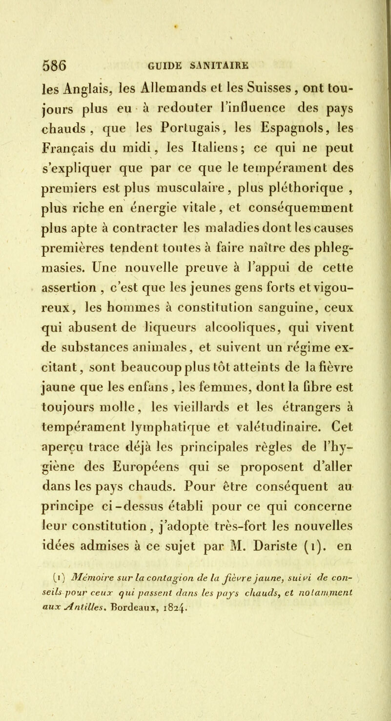 les Anglais, les Allemands et les Suisses, ont tou- jours plus eu à redouter l'influence des pays chauds, que les Portugais, les Espagnols, les Français du midi, les Italiens ; ce qui ne peut s'expliquer que par ce que le tempérament des premiers est plus musculaire, plus pléthorique , plus riche en énergie vitale, et conséquemment plus apte à contracter les maladies dont les causes premières tendent toutes à faire naître des phleg- masies. Une nouvelle preuve à l'appui de cette assertion , c'est que les jeunes gens forts et vigou- reux, les hommes à constitution sanguine, ceux qui abusent de liqueurs alcooliques, qui vivent de substances animales, et suivent un régime ex- citant, sont beaucoup plus tôt atteints de la fièvre jaune que les enfans, les femmes, dont la fibre est toujours molle, les vieillards et les étrangers à tempérament lymphatique et valétudinaire. Cet aperçu trace déjà les principales règles de l'hy- giène des Européens qui se proposent d'aller dans les pays chauds. Pour être conséquent au principe ci-dessus établi pour ce qui concerne leur constitution, j'adopte très-fort les nouvelles idées admises à ce sujet par M. Dariste (i). en Mémoire sur la contagion de la jlèure jaune, suit^i de con- seils pour ceux qui passent dans les pays chauds, et notamment aux Antilles. Bordeaux» 1824.