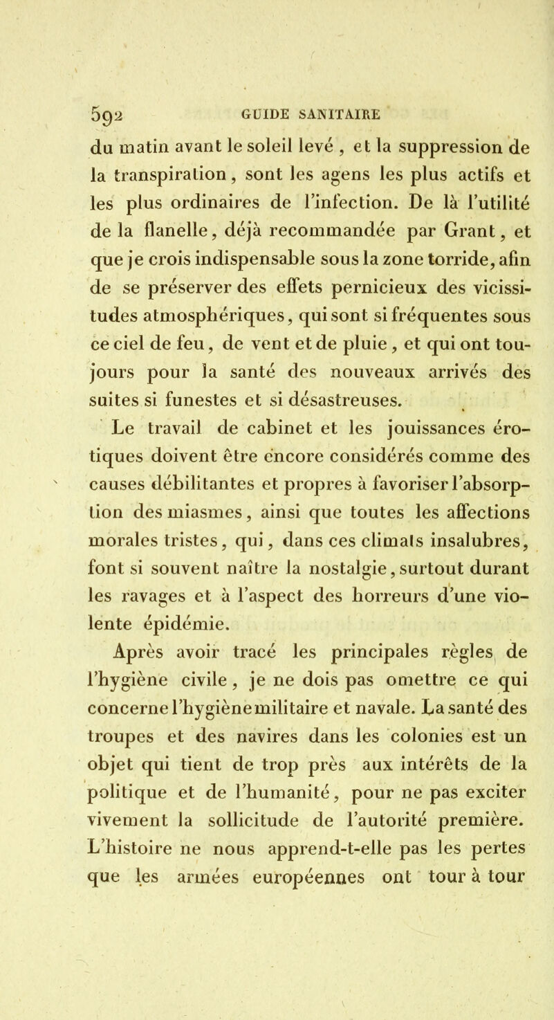du matin avant le soleil levé , et la suppression de la transpiration, sont les agens les plus actifs et les plus ordinaires de l'infection. De là l'utilité de la flanelle, déjà recommandée par Grant, et que je crois indispensable sous la zone torride, afin de se préserver des effets pernicieux des vicissi- tudes atmosphériques, qui sont si fréquentes sous ce ciel de feu, de vent et de pluie, et qui ont tou- jours pour la santé des nouveaux arrivés des suites si funestes et si désastreuses. Le travail de cabinet et les jouissances éro- tiques doivent être encore considérés comme des causes débilitantes et propres à favoriser l'absorp- tion des miasmes, ainsi que toutes les affections morales tristes, qui, dans ces climals insalubres, font si souvent naître la nostalgie, surtout durant les ravages et à l'aspect des horreurs d une vio- lente épidémie. Après avoir tracé les principales règles de l'hygiène civile, je ne dois pas omettre ce qui concerne l'hygiène mihtaire et navale. La santé des troupes et des navires dans les colonies est un objet qui tient de trop près aux intérêts de la politique et de l'humanité, pour ne pas exciter vivement la sollicitude de l'autorité première. L'histoire ne nous apprend-t-elle pas les pertes que les armées européennes ont tour à tour