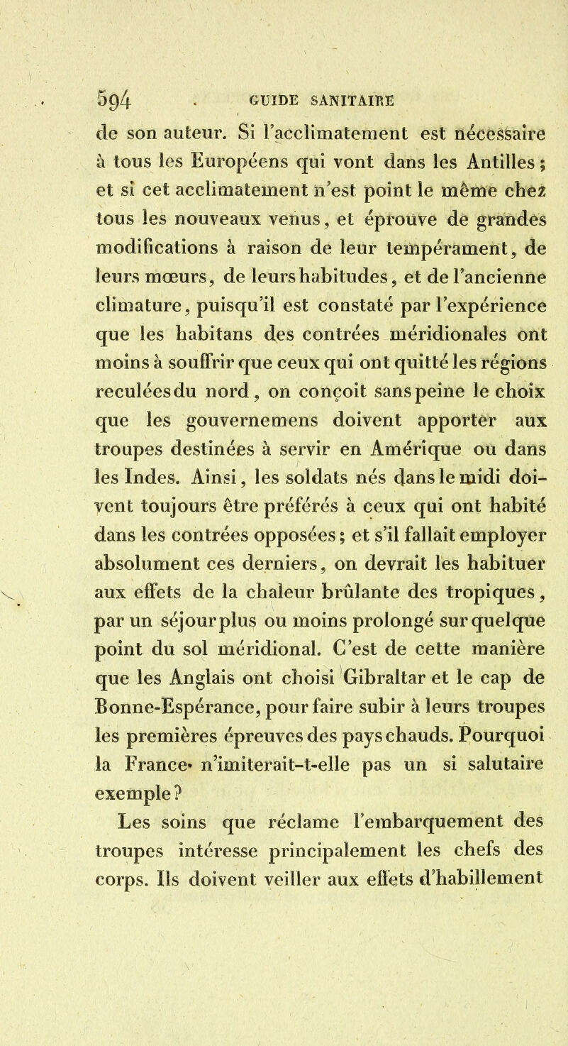 de son auteur. Si racclimatement est nécessaire à tous les Européens qui vont dans les Antilles ; et si cet acclimatement n'est point le même chêt tous les nouveaux venus, et éprouve de grandes modifications à raison de leur tempérament, de leurs mœurs, de leurs habitudes, et de l'ancienne climature, puisqu'il est constaté par l'expérience que les habitans des contrées méridionales ont moins à souffrir que ceux qui ont quitté les régions reculées du nord, on conçoit sans peine le choix que les gouvernemens doivent apporter aux troupes destinées à servir en Amérique ou dans les Indes. Ainsi, les soldats nés dans le midi doi- vent toujours être préférés à ceux qui ont habité dans les contrées opposées ; et s'il fallait employer absolument ces derniers, on devrait les habituer aux effets de la chaleur brûlante des tropiques, par un séjour plus ou moins prolongé sur quelque point du sol méridional. C'est de cette manière que les Anglais ont choisi Gibraltar et le cap de Bonne-Espérance, pour faire subir à leurs troupes les premières épreuves des pays chauds. Pourquoi la France* n'imiterait-t-elle pas un si salutaire exemple ? Les soins que réclame l'embarquement des troupes intéresse principalement les chefs des corps. Ils doivent veiller aux effets d'habillement
