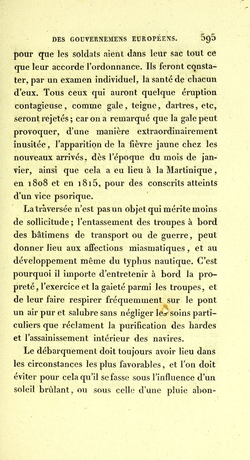 pour que les soldats aient dans leur sac tout ce que leur accorde Tordonnance. Ils feront consta- ter, par un examen individuel, la santé de chacun d'eux. Tous ceux qui auront quelque éruption contagieuse, comme gale, teigne, dartres, etc, seront rejetés ; car on a remarqué que la gale peut provoquer, d'une manière extraordinaireraent inusitée, l'apparition de la fièvre jaune chez les nouveaux arrivés, dès l'époque du mois de jan- vier, ainsi que cela a eu lieu à la Martinique, en 1808 et en i8i5, pour des conscrits atteints d'un vice psorique. La traversée n'est pas un objet qui mérite moins de sollicitude ; l'entassement des troupes à bord des bâtimens de transport ou de guerre, peut donner lieu aux affections miasmatiques, et au développement même du typhus nautique. C'est pourquoi il importe d'entretenir à bord la pro- preté, l'exercice et la gaieté parmi les troupes, et de leur faire respirer fréquemment sur le pont un air pur et salabre sans négliger lé^r soins parti- culiers que réclament la purification des hardes et l'assainissement intérieur des navires. Le débarquement doit toujours avoir lieu dans les circonstances les plus favorables, et Ton doit éviter pour cela qu'il se fasse sous l'influence d'un soleil brûlant , ou sous celle d'une pluie abon»