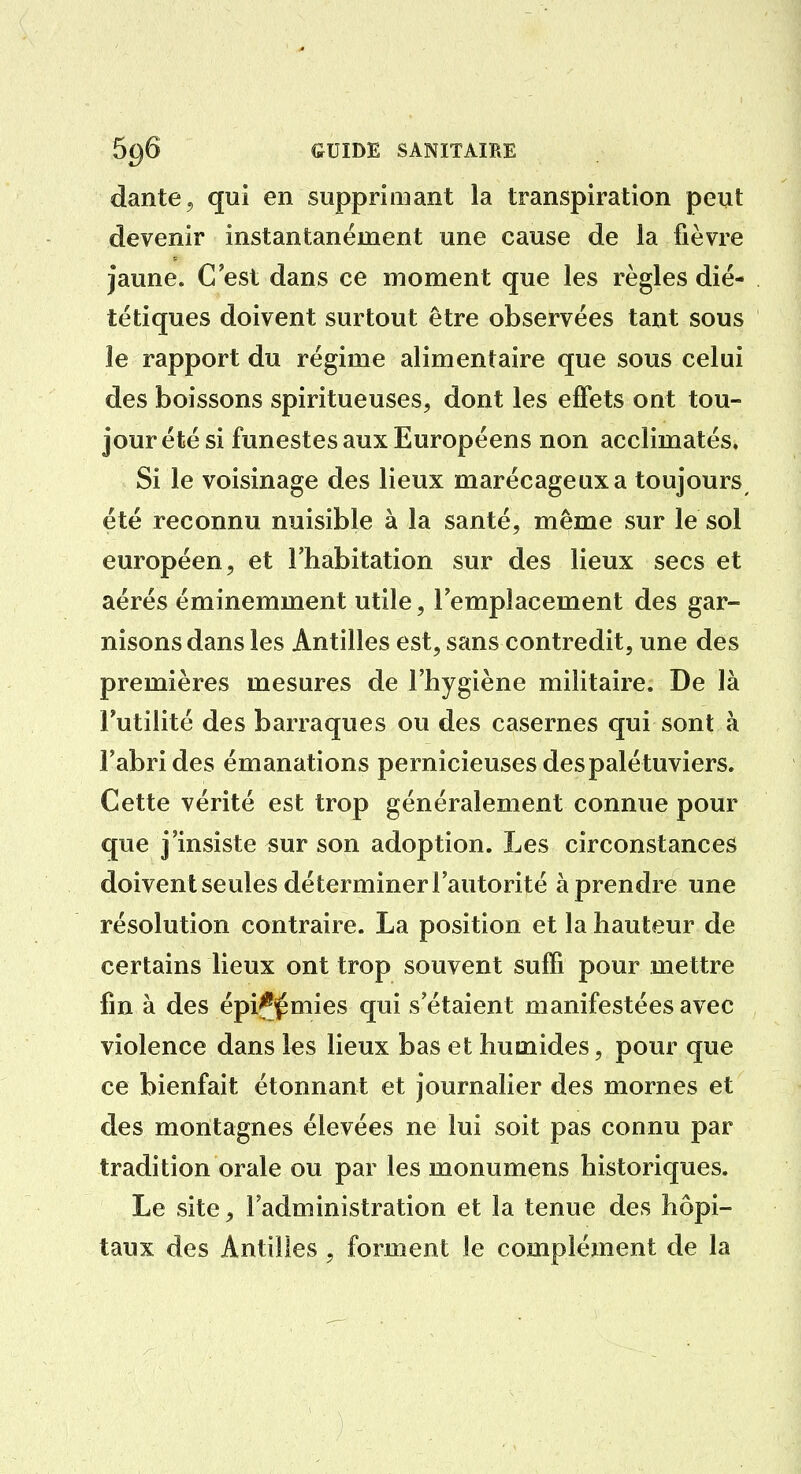 dante, qui en supprimant la transpiration peut devenir instantanément une cause de la fièvre jaune. C'est dans ce moment que les règles dié- tétiques doivent surtout être observées tant sous le rapport du régime alimentaire que sous celui des boissons spiritueuses, dont les efFets ont tou- jourété si funestes aux Européens non acclimatés. Si le voisinage des lieux marécageux a toujours^ été reconnu nuisible à la santé, même sur le sol européen, et l'habitation sur des lieux secs et aérés éminemment utile, l'emplacement des gar- nisons dans les Antilles est, sans contredit, une des premières mesures de l'hygiène militaire. De là Futilité des barraques ou des casernes qui sont à l'abri des émanations pernicieuses des palé tuviers. Cette vérité est trop généralement connue pour que j'insiste sur son adoption. Les circonstances doivent seules déterminer l'autorité à prendre une résolution contraire. La position et la hauteur de certains lieux ont trop souvent suffi pour mettre fin à des épi^^j^mies qui s'étaient manifestées avec violence dans les lieux bas et humides, pour que ce bienfait étonnant et journalier des mornes et des montagnes élevées ne lui soit pas connu par tradition orale ou par les monumens historiques. Le site, l'administration et la tenue des hôpi- taux des Antilles , forment le complément de la
