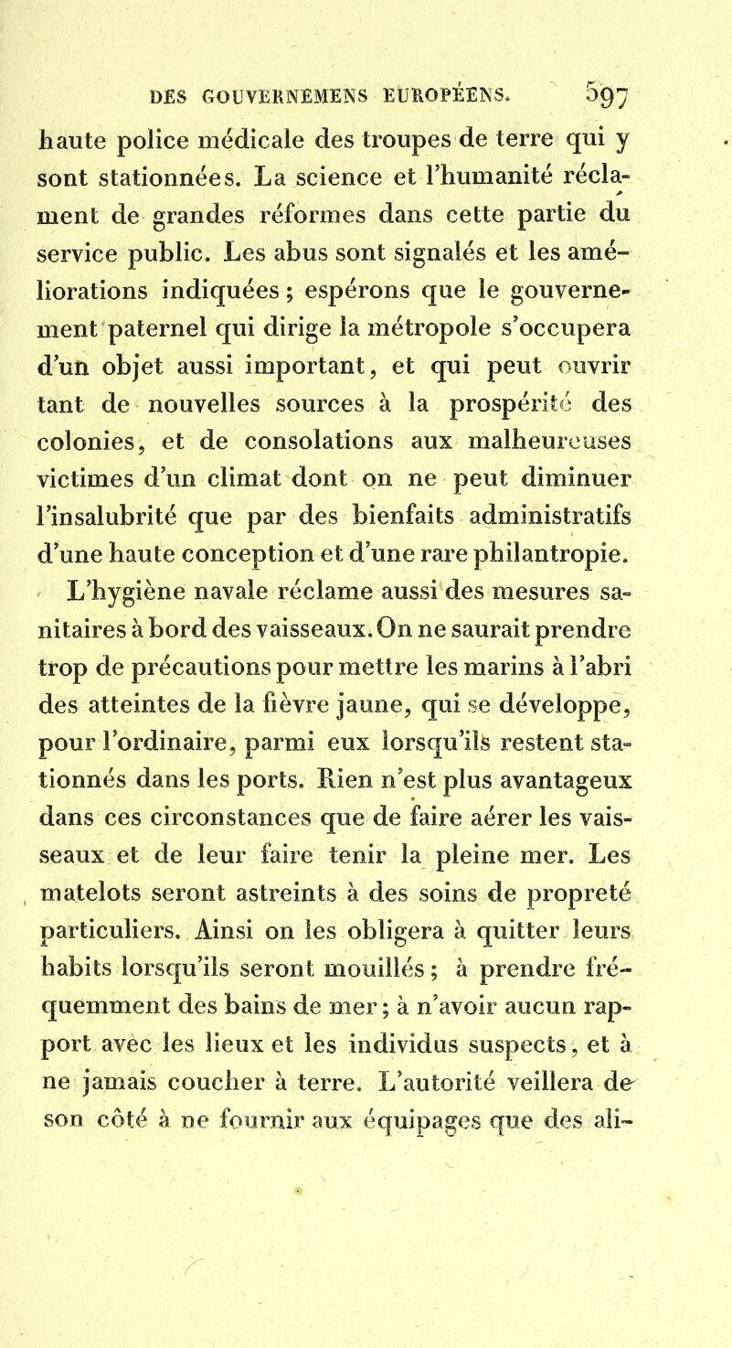 haute police médicale des troupes de terre qui y sont stationnées. La science et l'humanité récla- ment de grandes réformes dans cette partie du service public. Les abus sont signalés et les amé- liorations indiquées ; espérons que le gouverne- ment paternel qui dirige la métropole s*occupera d'un objet aussi important, et qui peut ouvrir tant de nouvelles sources à la prospérité des colonies, et de consolations aux malheureuses victimes d'un climat dont on ne peut diminuer l'insalubrité que par des bienfaits administratifs d'une haute conception et d'une rare philantropie. L'hygiène navale réclame aussi des mesures sa° nitaires à bord des vaisseaux. On ne saurait prendre trop de précautions pour mettre les marins à l'abri des atteintes de la fièvre jaune, qui se développe, pour l'ordinaire, parmi eux lorsqu'ils restent sta- tionnés dans les ports. Rien n'est plus avantageux dans ces circonstances que de faire aérer les vais- seaux et de leur faire tenir la pleine mer. Les matelots seront astreints à des soins de propreté particuliers. Ainsi on les obligera à quitter leurs habits lorsqu'ils seront mouillés ; à prendre fré- quemment des bains de mer ; à n'avoir aucun rap- port avec les lieux et les individus suspects, et à ne jamais coucher à terre. L'autorité veillera de son côté à ne fournir aux équipages que des ali-