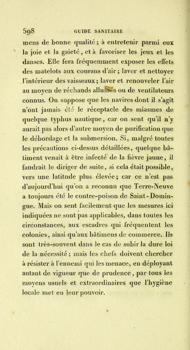 mens de bonne qualité ; à entretenir parmi eux la joie et la gaieté, et à favoriser les jeux et les danses. Elle fera fréquemment exposer les effets des matelots aux courans d'air ; laver et nettoyer l'intérieur des vaisseaux ; laver et renouveler l'air au moyen de réchauds alluSicS ou de ventilateurs connus. On suppose que les navires dont il s'agit n'ont jamais été le réceptacle des miasmes de quelque typhus nautique, car on sent qu'il n'y aurait pas alors d'autre moyen de purification que le débordage et la submersion. Si , malgré toutes les précautions ci-dessus détaillées, quelque bâ- timent venait à être infecté de la fièvre jaune, il faudrait le diriger de suite, si cela était possible, vers une latitude plus élevée ; car ce n'est pas d'aujourd'hui qu'on a reconnu que Terre-Neuve a toujours été le contre-poison de Saint-Domin- gue. Mais on sent facilement que les mesures ici indiquées ne sont pas applicables, dans toutes les circonstances, aux escadres qui fréquentent les colonies, ainsi qu'aux bâtimens de commerce. Ils sont très-souvent dans le cas de subir la dure loi de la nécessité ; mais les chefs doivent chercher à résister à l'ennemi qui les menace, en déployant autant de vigueur que de prudence, par tous les moyens usuels et extraordinaires que l'hygiène locale met en leur pouvoir.