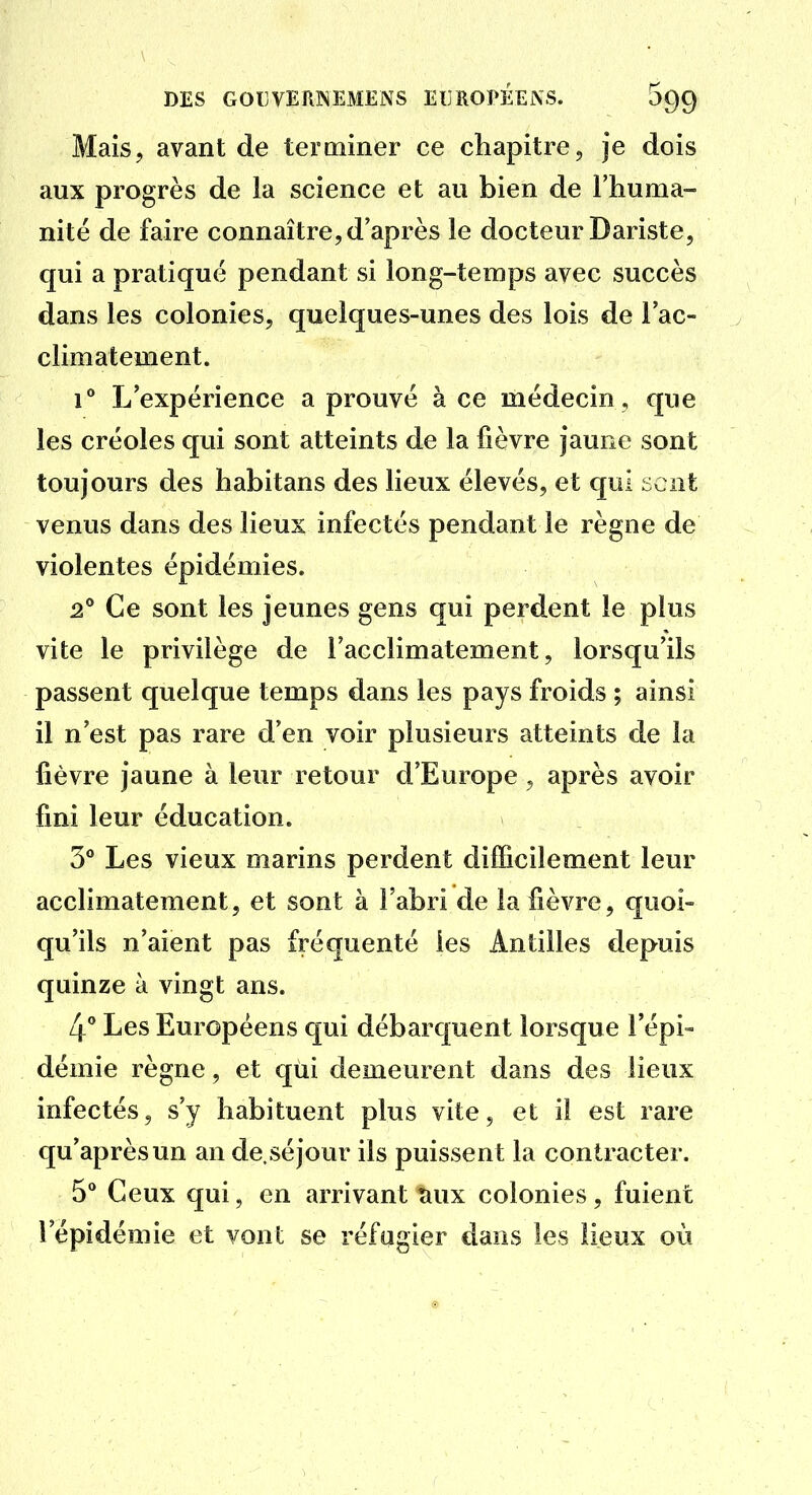 Mais, avant de terminer ce chapitre, je dois aux progrès de la science et au bien de l'huma- nité de faire connaître, d'après le docteur Dariste, qui a pratiqué pendant si long-temps avec succès dans les colonies, quelques-unes des lois de l'ac- climatement. 1° L'expérience a prouvé à ce médecin , que les créoles qui sont atteints de la fièvre jaune sont toujours des habitans des lieux élevés, et qui ncnt venus dans des lieux infectés pendant le règne de violentes épidémies. 2** Ce sont les jeunes gens qui perdent le plus vite le privilège de l'acclimatement, lorsqu'ils passent quelque temps dans les pays froids ; ainsi il n'est pas rare d'en voir plusieurs atteints de la fièvre jaune à leur retour d'Europe, après avoir fini leur éducation. 3° Les vieux marins perdent difficilement leur acclimatement, et sont à l'abri de la fièvre, quoi- qu'ils n'aient pas fréquenté les Antilles depuis quinze à vingt ans. 4° Les Européens qui débarquent lorsque l'épi» démie règne, et qui demeurent dans des lieux infectés, s'y habituent plus vite, et il est rare qu'après un an de.séjour ils puissent la contracter. 5* Ceux qui, en arrivant îiux colonies, fuient l'épidémie et vont se réfugier dans les lieux où