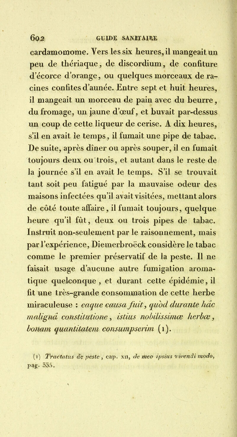 cardamomome. Vers les six heures, il mangeait un peu de thériaque, de discordium, de confiture d ecorce d'orange, ou quelques morceaux de ra- cines confites d année. Entre sept et huit heures, il mangeait un morceau de pain avec du beurre, du fromage, un jaune d œuf, et buvait par-dessus un coup de cette liqueur de cerise. A dix heures, s'il en avait le temps, il fumait une pipe de tabac. De suite, après dîner ou après souper, il en fumait toujours deux ou trois, et autant dans le reste de la journée s'il en avait le temps. S'il se trouvait tant soit peu fatigué par la mauvaise odeur des maisons infectées qu'il avait visitées, mettant alors de côté toute affaire, il fumait toujours, quelque heure qu'il fût, deux ou trois pipes de tabac. Instruit non-seulement par le raisonnement, mais par l'expérience, Diemerbroëck considère le tabac comme le premier préservatif de la peste. Il ne faisait usage d'aucune autre fumigation aroma- tique quelconque, et durant cette épidémie, il fit une très-grande consommation de cette herbe miraculeuse : eaque causa fuit, quod durante Jiâc malignâ constitutione, istius nohilissimœ herbœ, bonam quantitateni consumpserim (i). (î) Tractatus dç peste ^ cap. xii, de nieo ipsius vwendi modoy