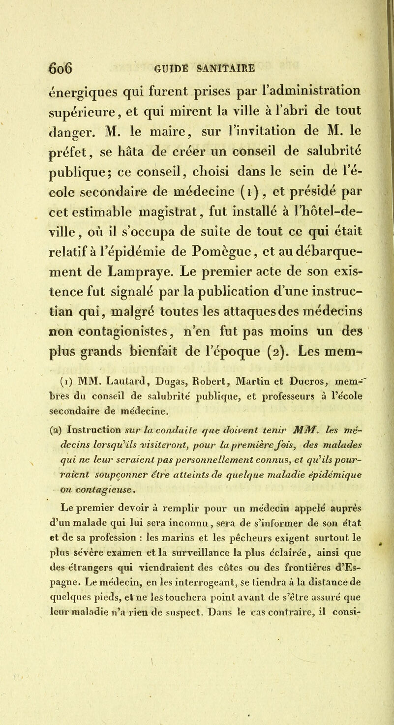 énergiques qui furent prises par l'administration supérieure, et qui mirent la ville à l'abri de tout danger. M. le maire, sur l'invitation de M. le préfet, se hâta de créer un conseil de salubrité publique; ce conseil, choisi dans le sein de l'é- cole secondaire de médecine ( i ) , et présidé par cet estimable magistrat, fut installé à l'hôtel-de- ville, où il s'occupa de suite de tout ce qui était relatif à l'épidémie de Pomègue, et au débarque- ment de Lampraye. Le premier acte de son exis- tence fut signalé par la publication d'une instruc- tian qui, malgré toutes les attaques des médecins non contagionistes, n'en fut pas moins un des plus grands bienfait de l'époque (2). Les mem- (i) MM. Lautaid, Dugas, Robert, Martin et Ducros, mem-'' bres du conseil de salubrité' publique, et professeurs à l'e'cole secondaire de médecine. (3) Instruction sur la conduite rjue dowent tenir MM, les mé- decins lorsqu'ils 'visiteront, pour la première Jois, des malades qui ne leur seraient pas personnellement connus, et qu'ils pour- raient soupçonner être atteints de quelque maladie épidémique ou contagieuse, Le premier devoir à remplir pour un me'decin appelé auprès d'un malade qui lui sera inconnu, sera de s'informer de son e'tat et de sa profession : les marins et les pêcheurs exigent surtout le plus se'vère examen et la surveillance la plus e'claire'e, ainsi que des e'trangers qui viendraient des côtes ou des frontières d'Es- pagne. Le me'decin, en les interrogeant, se tiendra à la distance de quelques pieds, et ne les touchera point avant de s'être assuré que leur maladie n'a rien de suspect. Dans le cas contraire, il consi-