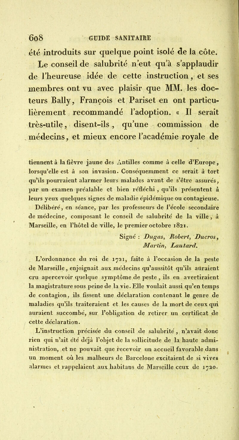 été introduits sur quelque point isolé de la côte. Le conseil de salubrité n'eut qu'à s'applaudir de l'heureuse idée de cette instruction, et ses membres ont vu avec plaisir que MM. les doc- teurs Bally, François et Pariset en ont particu- lièrement recommandé l'adoption. « Il serait très-utile, disent-ils, qu'une commission de médecins, et mieux encore l'académie royale de tiennent à la fièvre jaune des Antilles comme à celle d'Europe, lorsqu'elle est à son invasion. Consëquemment ce serait à tort qu'ils pourraient alarmer leurs malades avant de s'être assure's, par un examen préalable et bien re'fle'chi , qu'ils pre'sentent à leurs yeux quelques signes de maladie e'pide'mique ou contagieuse. Délibéré, en séance, par les professeurs de l'école secondaire de médecine, composant le conseil de salubrité de la ville , à Marseille, en l'hôtel de ville, le premier octobre 1821. Signé : Dugas, Hobert, Ducros, Martin, Lautard. L'ordonnance du roi de 1721, faite à l'occasion de la peste de Marseille, enjoignait aux médecins qu'aussitôt qu'ils auraient cru apercevoir quelque symptôme de peste , ils en avertiraient la magistrature sous peine de la vie. Elle voulait aussi qu'en temps de contagion, ils fissent une déclaration contenant le genre de maladies qu'ils traiteraient et les causes de la mort de ceux qui auraient succombé, sur l'obligation de retirer un certificat de cette déclaration. L'instruction précisée du conseil de salubrité , n'avait donc rien qui n'ait été déjà l'objet de la sollicitude de la haute admi- nistration, et ne pouvait que recevoir un accueil favorable dans un moment où les malheurs de Barcelone excitaient de si vives alarmes et rappelaient auxliabitaus de Marseille ceux de 1720.