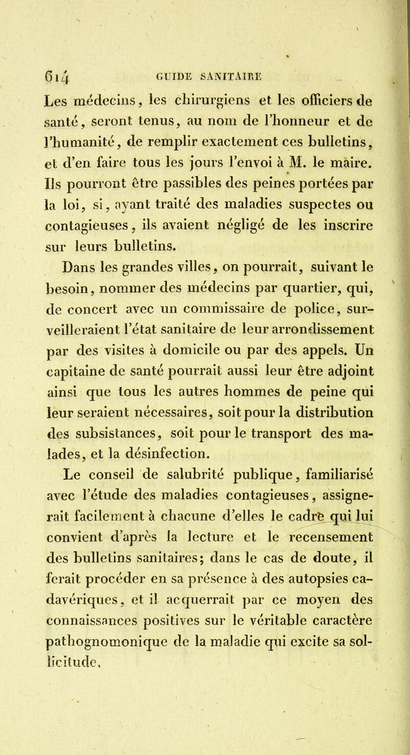 Les médecins, les chirurgiens et les officiers de santé, seront tenus, au nom de l'honneur et de l'humanité, de remplir exactement ces bulletins, et d'en faire tous les Jours l'envoi à M. le maire. Ils pourront être passibles des peines portées par la loi, si, ayant traité des maladies suspectes ou contagieuses, ils avaient négligé de les inscrire sur leurs bulletins. Dans les grandes villes, on pourrait, suivant le besoin, nommer des médecins par quartier, qui, de concert avec un commissaire de police, sur- veilleraient l'état sanitaire de leur arrondissement par des visites à domicile ou par des appels. Un capitaine de santé pourrait aussi leur être adjoint ainsi que tous les autres hommes de peine qui leur seraient nécessaires, soit pour la distribution des subsistances, soit pour le transport des ma- lades, et la désinfection. Le conseil de salubrité publique, familiarisé avec l'étude des maladies contagieuses, assigne- rait facilement à chacune d'elles le ca(îr^^^[uijui convient d'après la lecture et le recensement des bulletins sanitaires; dans le cas de doute, il ferait procéder en sa présence à des autopsies ca- davériques, et il acquerrait par ce moyen des connaissances positives sur le véritable caractère pathognomonique de la maladie qui excite sa sol- licitude.
