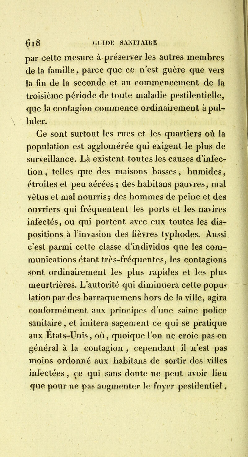 GU11>E SANITAIKK par cette mesure à préserver les autres membres de la famille, parce que ce n est guère que vers la fm de la seconde et au commencement de la troisième période de toute maladie pestilentielle, que la contagion commence ordinairement à pul- luler. Ce sont surtout les rues et les quartiers où la population est agglomérée qui exigent le plus de surveillance. Là existent toutes les causes d'infec- tion, telles que des maisons basses j humides, étroites et peu aérées ; des habitans pauvres, mal vêtus et mal nourris; des hommes de peine et des ouvriers qui fréquentent les ports et les navires infectés, ou qui portent avec eux toutes les dis- positions à l'invasion des fièvres typhodes. Aussi c'est parmi cette classe d'individus que les com- munications étant très-fréquentes, les contagions sont ordinairement les plus rapides et les plus meurtrières. L'autorité qui diminuera cette popu lationpar des barraquemens hors de la ville, agira conformément aux principes d'une saine police sanitaire, et imitera sagement ce qui se pratique aux Etats-Unis, où, quoique l'on ne croie pas en général à la contagion , cependant il n'est pas moins ordonné aux habitans de sortir des villes infectées, ce qui sans doute ne peut avoir lieu que pour ne pas augmenter le foyer pestilentiel ^