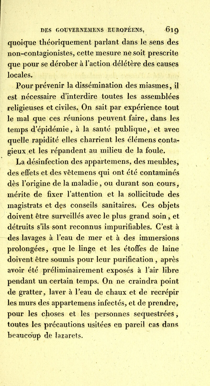 quoique théoriquement parlant dans le sens des non-contagionistes, cette mesure ne soit prescrite que pour se dérober à l'action délétère des causes locales. Pour prévenir la dissémination des miasmes, il est nécessaire d'interdire toutes les assemblées religieuses et civiles. On sait par expérience tout le mal que ces réunions peuvent faire, dans les temps d'épidémie, à la santé publique, et avec quelle rapidité elles charrient les élémens conta- gieux et les répandent au milieu de la foule. La désinfection des appartemens, des meubles, des effets et des vêtemens qui ont été contaminés dès l'origine de la maladie, ou durant son cours, mérite de fixer l'attention et la sollicitude des magistrats et dçs conseils sanitaires. Ces objets doivent être surveillés avec le plus grand soin, et détruits s'ils sont reconnus impurifiables. C'est à —des lavages à l'eau de mer et à des immersions prolongées, que le linge et les étoffes de laine doivent être soumis pour leur purification , après avoir été préliminairement exposés à l'air libre pendant un certain temps. On ne craindra point de gratter, laver à l'eau de chaux et de recrépir les murs des appartemens infectés, et de prendre, pour les choses et les personnes séquestrées, toutes les précautions usitées en pareil cas dans beaucoup de lazarets.