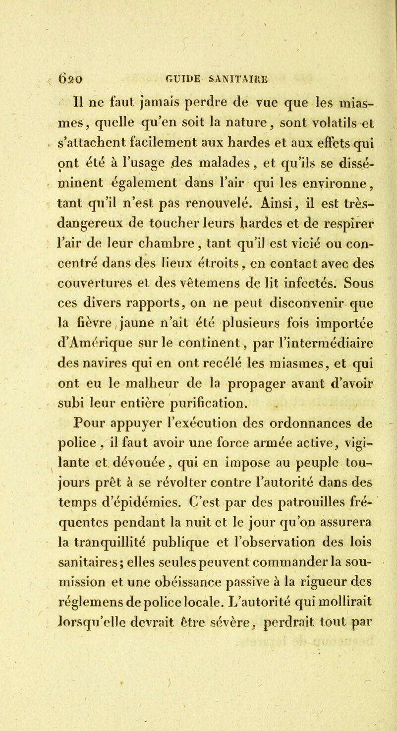 Il ne faut jamais perdre de vue que les mias- mes, quelle qu'en soit la nature, sont volatils et s'attachent facilement aux hardes et aux effets qui ont été à l'usage des malades, et qu'ils se dissé- minent également dans l'air qui les environne, tant qu'il n'est pas renouvelé. Ainsi, il est très- dangereux de toucher leurs hardes et de respirer l'air de leur chambre, tant qu'il est vicié ou con- centré dans des lieux étroits, en contact avec des couvertures et des vêtemens de lit infectés. Sous ces divers rapports, on ne peut disconvenir que la fièvre,jaune n'ait été plusieurs fois importée d'Amérique sur le continent, par l'intermédiaire des navires qui en ont recélé les miasmes, et qui ont eu le malheur de la propager avant d'avoir subi leur entière purification. Pour appuyer l'exécution des ordonnances de police , il faut avoir une force armée active, vigi- lante et dévouée, qui en impose au peuple tou- jours prêt à se révolter contre l'autorité dans des temps d'épidémies. C'est par des patrouilles fré- quentes pendant la nuit et le jour qu'on assurera la tranquillité publique et l'observation des lois sanitaires; elles seules peuvent commander la sou- mission et une obéissance passive à la rigueur des réglemens de police locale. L'autorité qui mollirait lorsqu'elle devrait être sévère, perdrait tout par