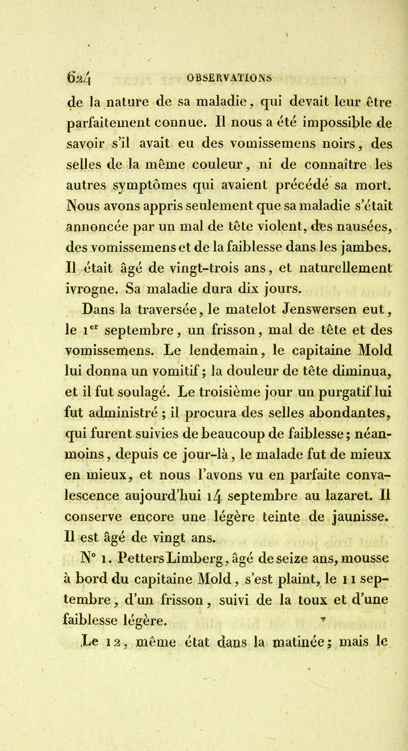 de la nature de sa maladie, qui devait leur être parfaitement connue. Il nous a été impossible de savoir s'il avait eu des vomissemens noirs, des selles tle la même couleur, ni de connaître les autres symptômes qui avaient précédé sa mort. Nous avons appris seulement que sa maladie s'était annoncée par un mal de tête violent, dts nausées, des vomissemens et de la faiblesse dans les jambes. Il était âgé de vingt-trois ans, et naturellement ivrogne. Sa maladie dura dix jours. Dans la traversée, le matelot Jenswersen eut, le i septembre, un frisson, mal de tête et des vomissemens. Le lendemain, le capitaine Mold lui donna un vomitif ; la douleur de tête diminua, et il fut soulagé. Le troisième jour un purgatif lui fut administré ; il procura des selles abondantes, qui furent suivies de beaucoup de faiblesse ; néanr , moins, depuis ce jour-là, le malade fut de mieux en mieux, et nous l'avons vu en parfaite conva- lescence aujourd'hui i4 septembre au lazaret. Il conserve encore une légère teinte de jaunisse. Il est âgé de vingt ans. N* 1. Petters Limberg,âgé de seize ans, mousse à bord du capitaine Mold, s'est plaint, le i i sep- tembre , d'un frisson, suivi de la toux et d'une faiblesse légère. ^ .Le 12, même état dans la matinée; mais le