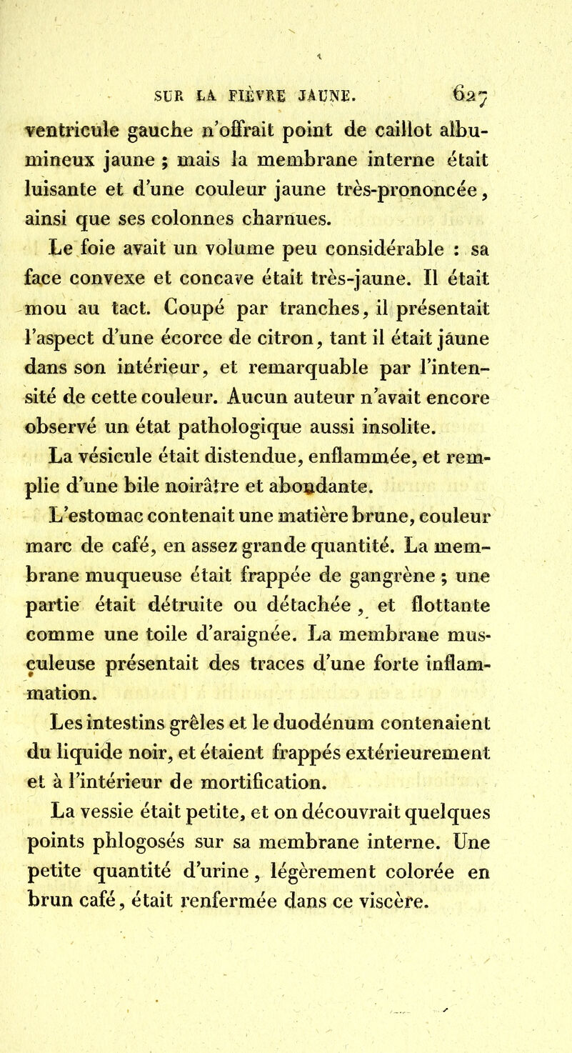 ventricule gauche n'offrait point de caillot albu- mineux jaune ; mais la membrane interne était luisante et d une couleur jaune très-prononcée, ainsi que ses colonnes charnues. Le foie avait un volume peu considérable : sa face convexe et concave était très-jaune. Il était mou au tact. Coupé par tranches, il présentait l'aspect d'une écorce de citron, tant il était jaune dans son intérieur, et remarquable par l'inten- sité de cette couleur. Aucun auteur n'avait encore observé un état pathologique aussi insolite. La vésicule était distendue, enflammée, et rem- plie d'une bile noirâtre et abondante. L'estomac contenait une matière brune, couleur marc de café, en assez grande quantité. La mem- brane muqueuse était frappée de gangrène ; une partie était détruite ou détachée , et flottante comme une toile d'araignée. La membrane mus- çuleuse présentait des traces d'une forte inflam- mation. Les intestins grêles et le duodénum contenaient du liquide noir, et étaient frappés extérieurement et à l'intérieur de mortification. La vessie était petite, et on découvrait quelques points phlogosés sur sa membrane interne. Une petite quantité d'urine, légèrement colorée en brun café, était renfermée dans ce viscère.
