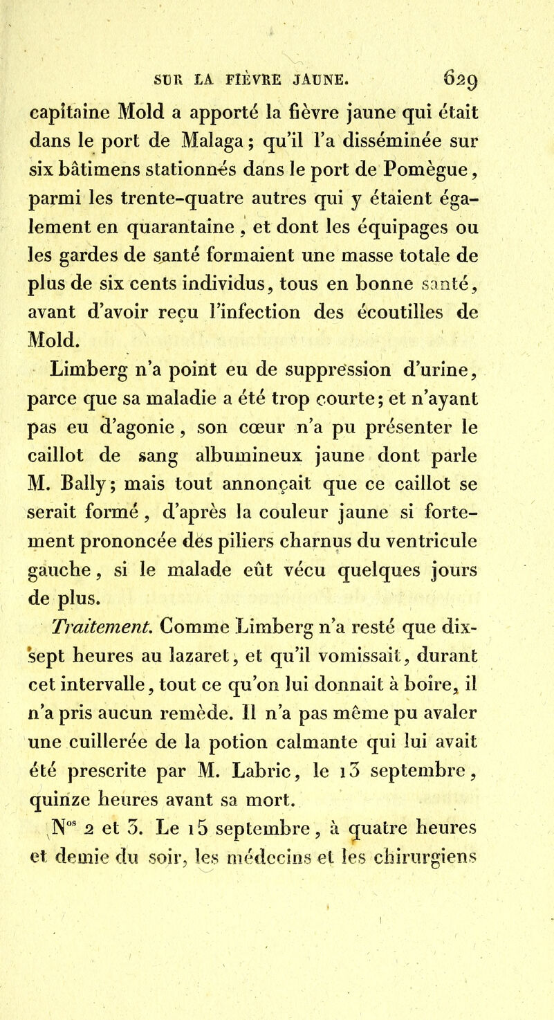 capitaine Mold a apporté la fièvre jaune qui était dans le port de Malaga ; qu'il Fa disséminée sur six bâtimens stationn-es dans le port de Pomègue, parmi les trente-quatre autres qui y étaient éga- lement en quarantaine , et dont les équipages ou les gardes de suinté formaient une masse totale de plus de six cents individus, tous en bonne santé, avant d'avoir reçu l'infection des écoutilies de Mold. Limberg n'a point eu de suppression d'urine, parce que sa maladie a été trop courte ; et n'ayant pas eu d'agonie, son cœur n'a pu présenter le caillot de sang albumineux jaune dont parle M. Bally; mais tout annonçait que ce caillot se serait formé, d'après la couleur jaune si forte- ment prononcée des piliers charnus du ventricule gauche, si le malade eût vécu quelques jours de plus. Traitement. Comme Limberg n'a resté que dix- sept heures au lazaret, et qu'il vomissait, durant cet intervalle, tout ce qu'on lui donnait à boire, il n'a pris aucun remède. 11 n'a pas même pu avaler une cuillerée de la potion calmante qui lui avait été prescrite par M. Labric, le 13 septembre, quinze heures avant sa mort. N' 2 et 5. Le 15 septembre, à quatre heures et demie du soir, les médecins et les chirurgiens