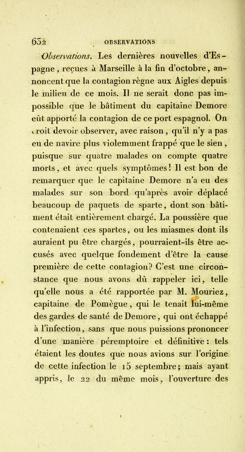 Ohsermtions, Les dernières nouvelles d'Es- pagne , reçues à Marseille à la fin d'octobre, an- noncent que la contagion règne aux Aigles depuis le milieu de ce mois. Il ne serait donc pas im- possible que le bâtiment du capitaine Demore eût apporté la contagion de ce port espagnol. On vToit devoir observer, avec raison, qu'il n'y a pas eu de navire plus violemment frappé que le sien, puisque sur quatre malades on compte quatre morts, et avec quels symptômes ! 11 est bon de remarquer que le capitaine Demore n'a eu des malades sur son bord qu'après avoir déplacé beaucoup de paquets de sparte, dont son bâti- ment était entièrement chargé. La poussière que contenaient ces spartes, ou les miasmes dont ils auraient pu être chargés, pourraient-ils être ac- cusés avec quelque fondement d'être la cause première de cette contagion? C'est une circon- stance que nous avons du rappeler ici, telle qu'elle nous a été rapportée par M. Mouriez, capitaine de Pomègue, qui le tenait lui-même des gardes de santé de Demore, qui ont échappé à l'infection, sans que nous puissions prononcer d'une manière péremptoire et définitive : tels étaient les doutes que nous avions sur l'origine de cette infection le i5 septembre; mais ayant appris, le 22 du même mois, l'ouverture des