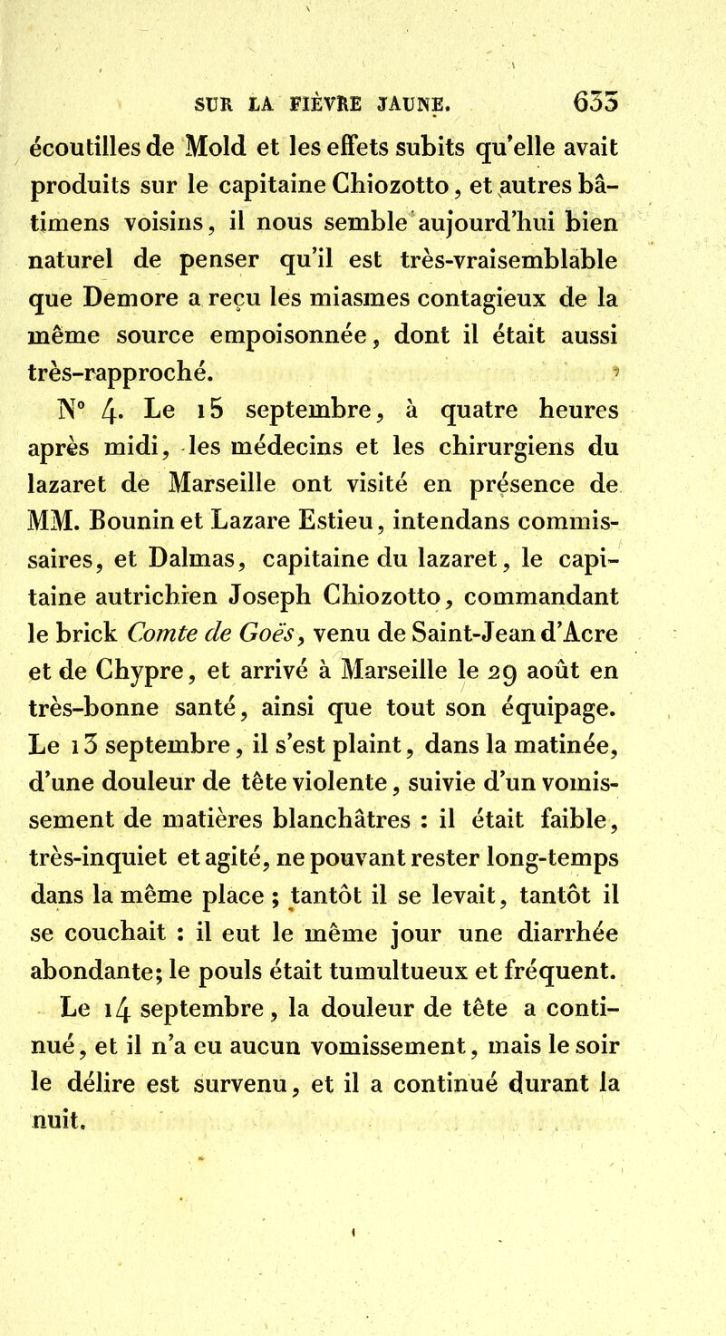 écoutilles de Mold et les efFets subits qu'elle avait produits sur le capitaine Chiozotto, et autres bâ- timens voisins, il nous semble aujourd'hui bien naturel de penser qu'il est très-vraisemblable que Demore a reçu les miasmes contagieux de la même source empoisonnée, dont il était aussi très-rapproché. ' N° 4* Le i5 septembre, à quatre heures après midi, les médecins et les chirurgiens du lazaret de Marseille ont visité en présence de MM. Bouninet Lazare Estieu, intendans commis- saires, et Dalmas, capitaine du lazaret, le capi- taine autrichien Joseph Chiozotto, commandant le brick Comte de Goè'Sy venu de Saint-Jean d'Acre et de Chypre, et arrivé à Marseille le 29 août en très-bonne santé, ainsi que tout son équipage. Le 13 septembre, il s'est plaint, dans la matinée, d'une douleur de tête violente, suivie d'un vomis- sement de matières blanchâtres : il était faible, très-inquiet et agité, ne pouvant rester long-temps dans la même place ; tantôt il se levait, tantôt il se couchait : il eut le même jour une diarrhée abondante; le pouls était tumultueux et fréquent. Le 14 septembre, la douleur de tête a conti- nué, et il n'a eu aucun vomissement, mais le soir le délire est survenu, et il a continué durant la nuit.