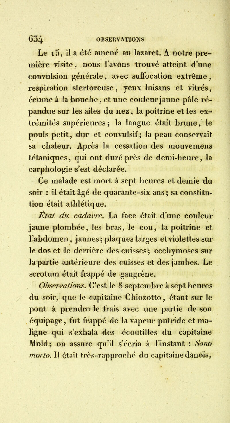 / 634 OBSERVATIONS Le i S, il a été amené au lazaret. A notre pre- mière visite, nous l'avons trouvé atteint dune convulsion générale, avec suffocation extrême, respiration stertoreuse, yeux luisans et vitrés, écume à la bouche, et une couleur jaune pâle ré- pandue sur les ailes du nez, la poitrine et les ex- trémités supérieures; la langue était brune, le pouls petit, dur et convulsif; la peau conservait sa chaleur. Après la cessation des mouvemens tétaniques, qui ont duré près de demi-heure, la carphologie s'est déclarée. Ce malade est mort à sept heures et demie du soir : il était âgé de quarante-six ans ; sa constitu- tion était athlétique. État du cadavre, La face était d'une couleur jaune plombée, les bras, le cou, la poitrine et l'abdomen, jaunes; plaques larges etviolettes sur le dos et le derrière des cuisses; ecchymoses sur la partie antérieure des cuisses et des jambes. Le scrotum était frappé de gangrène. Observations. C'est le 8 septembre à sept heures du soir, que le capitaine Chiozotto, étant sur le pont à prendre le frais avec une partie de son équipage, fut frappé de la vapeur putride et ma- ligne qui s'exhala d«s écoutilles du capitaine Mold; on assure qu'il s'écria à l'instant : Sono morio. Il était très-rapproché du capitaine danois,