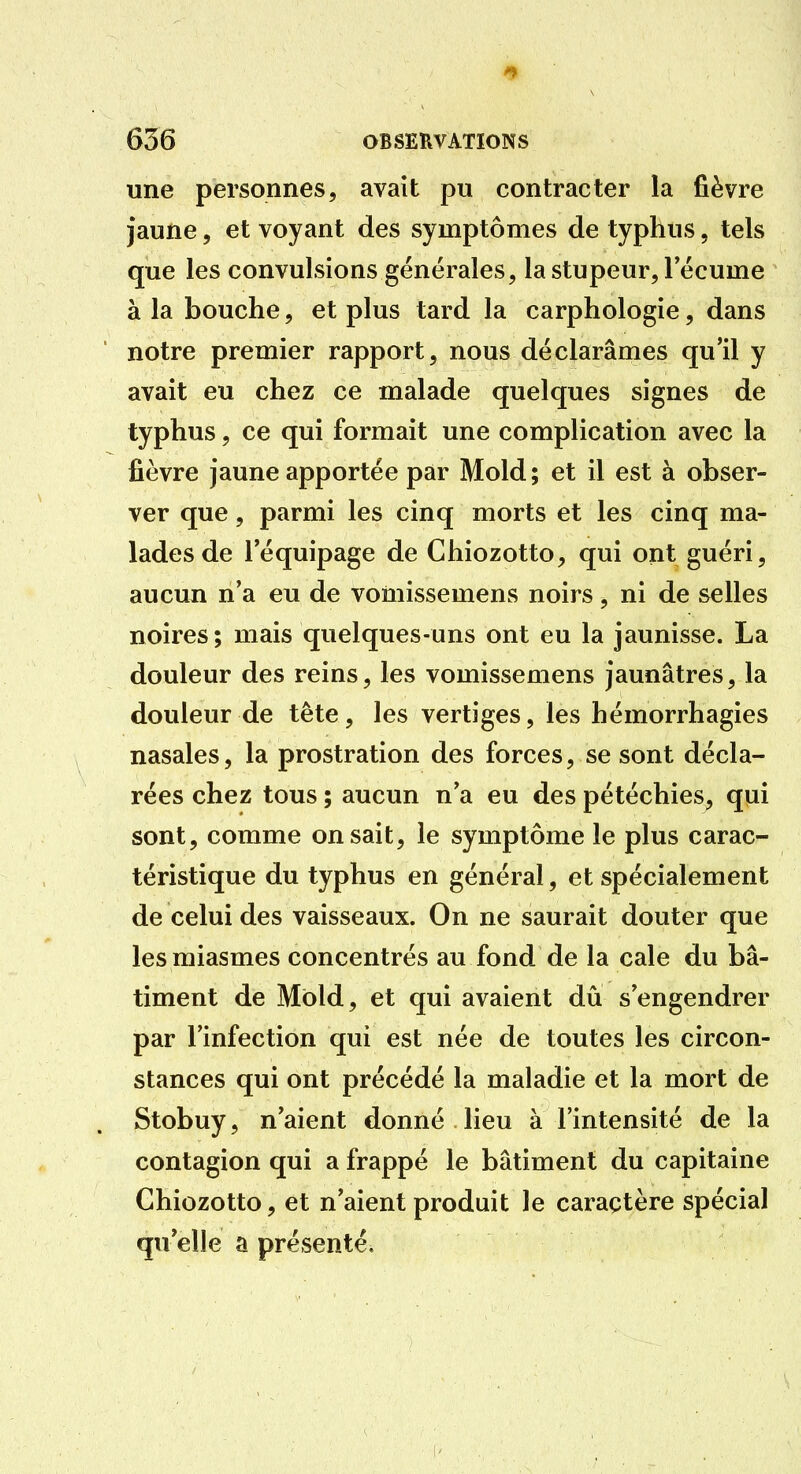 une personnes, avait pu contracter la fièvre jaune, et voyant des symptômes de typhus, tels que les convulsions générales, la stupeur, l'écume à la bouche, et plus tard la carphologie, dans notre premier rapport, nous déclarâmes qu'il y avait eu chez ce malade quelques signes de typhus, ce qui formait une complication avec la fièvre jaune apportée par Mold; et il est à obser- ver que, parmi les cinq morts et les cinq ma- lades de l'équipage de Chiozotto, qui ont guéri, aucun n'a eu de vomissemens noirs, ni de selles noires; mais quelques-uns ont eu la jaunisse. La douleur des reins, les vomissemens jaunâtres, la douleur de tête, les vertiges, les hémorrhagies nasales, la prostration des forces, se sont décla- rées chez tous ; aucun n'a eu des pétéchies, qui sont, comme on sait, le symptôme le plus carac- téristique du typhus en général, et spécialement de celui des vaisseaux. On ne saurait douter que les miasmes concentrés au fond de la cale du bâ- timent de Mbld, et qui avaient dû s'engendrer par l'infection qui est née de toutes les circon- stances qui ont précédé la maladie et la mort de Stobuy, n'aient donné lieu à l'intensité de la contagion qui a frappé le bâtiment du capitaine Chiozotto, et n'aient produit le caraçtère spécial qu elle a présenté.