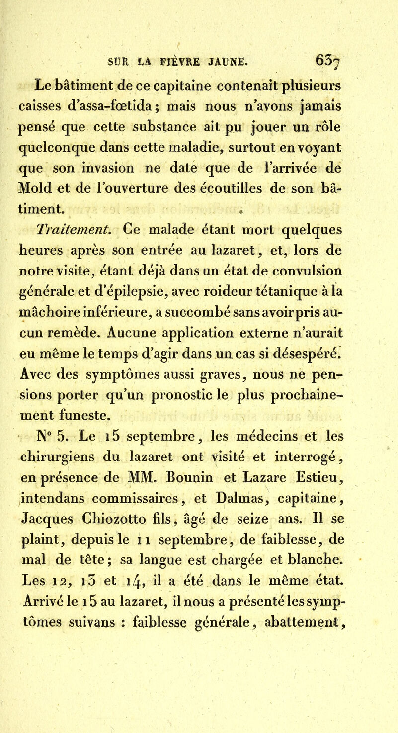 Le bâtiment de ce capitaine contenait plusieurs caisses d assa-fœtida ; mais nous n avons jamais pensé que cette substance ait pu jouer un rôle quelconque dans cette maladie, surtout envoyant que son invasion ne date que de l'arrivée de Mold et de l'ouverture des écoutilles de son bâ- timent. Traitement. Ce malade étant mort quelques heures après son entrée au lazaret, et, lors de notre visite, étant déjà dans un état de convulsion générale et d'épilepsie, avec roideur tétanique à la mâchoire inférieure, a succombé sans avoirpris au- cun remède. Aucune application externe n'aurait eu même le temps d'agir dans un cas si désespéré. Avec des symptômes aussi graves, nous ne pen- sions porter qu'un pronostic le plus prochaine- ment funeste. N° 5. Le 15 septembre, les médecins et les chirurgiens du lazaret ont visité et interrogé, en présence de MM. Bounin et Lazare Estieu, intendans commissaires, et Dalmas, capitaine, Jacques Chiozotto fils, âgé de seize ans. Il se plaint, depuis le ii septembre, de faiblesse, de mal de tête ; sa langue est chargée et blanche. Les 12, i3 et 14, il a été dans le même état. Arrivé le 15 au lazaret, il nous a présenté les symp- tômes suivans : faiblesse générale, abattement.