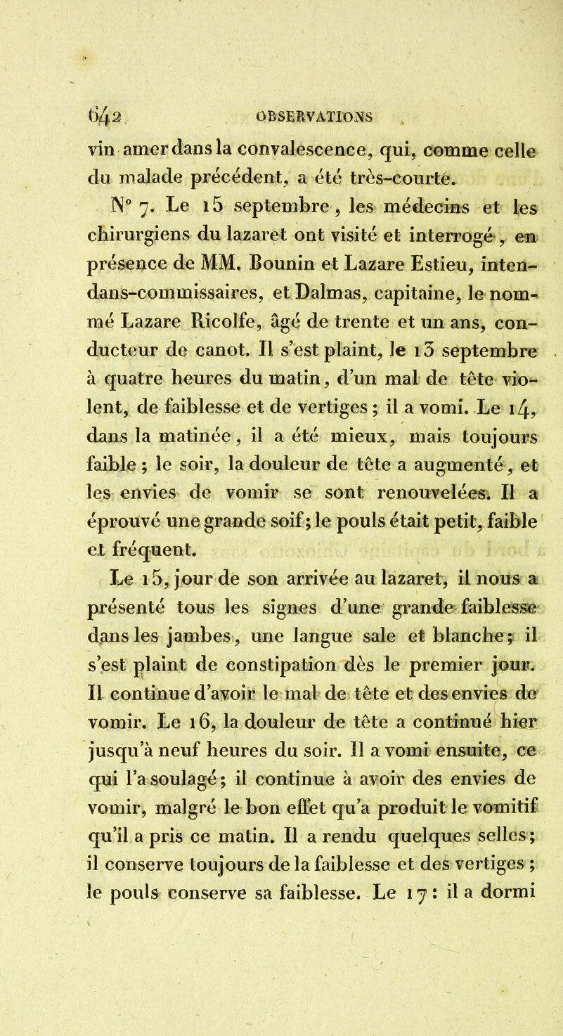 vin amer dans la convalescence, qui, comme celle du malade précédent, a été très-courté. N 7. Le 15 septembre, les médecins et les chirurgiens du lazaret ont visité et interrogé, en présence de MM. Bounin et Lazare Estieu, inten- dans-commissaires, et Dalmas, capitaine, le nom- mé Lazare Ricolfe, âgé de trente et un ans, con- ducteur de canot. Il s'est plaint, le 15 septembre à quatre heures du matin, d'un mal de tête vio- lent, de faiblesse et de vertiges ; il a vomi. Le i4r dans la matinée, il a été mieux, mais toujours faible ; le soir, la douleur de tête a augmenté, et les envies de vomir se sont renouvelées. Il a éprouvé une grande soif ; le pouls était petit, faible et fréquent. Le 15, jour de son arrivée au lazaret, il nous a présenté tous les signes d'une grande faiblesse djans les jambes, une langue sale et blanche; il s'est plaint de constipation dès le premier jour. Il continue d'avoir le mal de tête et des envies de vomir. Le 16, la douleur de tête a continué hier jusqu'à neuf heures du soir. 11 a vomi ensuite, ce qui l'a soulagé ; il continue à avoir des envies de vomir, malgré le bon effet qu'a produit le vomitif qu'il a pris ce matin. Il a rendu quelques selles ; il conserve toujours de la faiblesse et des vertiges ; le pouls conserve sa faiblesse. Le 17 : il a dormi