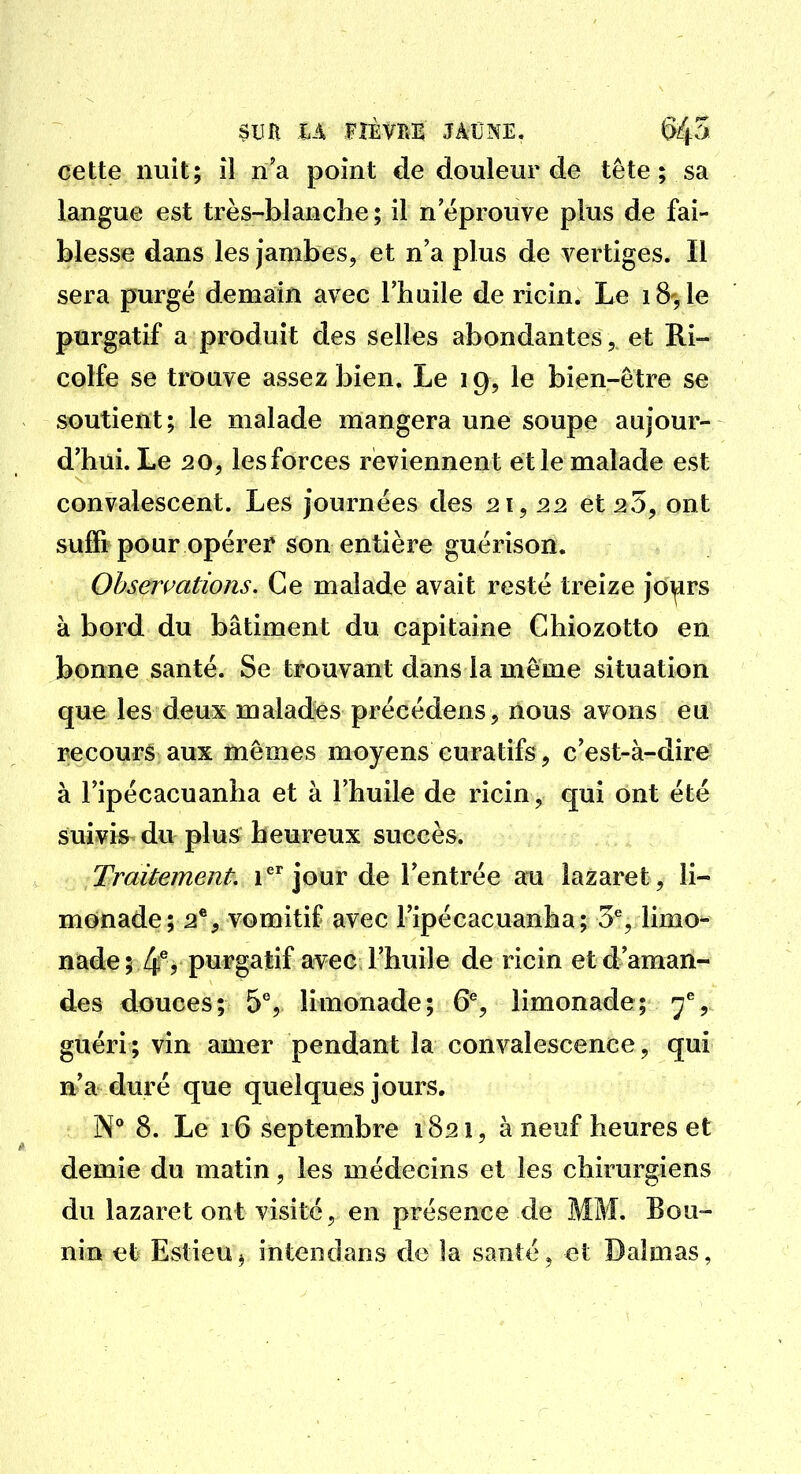 cette nuit; il n'a point de douleur de tête ; sa langue est très-blanclie ; il n éprouve plus de fai- blesse dans les jambes, et n'a plus de vertiges. Il sera purge demain avec l'huile de ricin. Le 18, le purgatif a produit des selles abondantes, et Ri- colfe se trouve assez bien. Le 19, le bien-être se soutient; le malade mangera une soupe aujour- d'hui. Le 20, les forces réviennent et le malade est convalescent. Les journées des 21, 22 et 23, ont suffi pour opérer son entière guérison. Obsermtions. Ce malade avait resté treize jo^rs à bord du bâtiment du capitaine Chiozotto en bonne santé. Se trouvant dans la même situation que les deux malades précédens, nous avons eu recours aux mêmes moyens curatifs, c'est-à-dire^ à l'ipécacuanha et à l'huile de ricin, qui ont été suivis du plus heureux succès. Traitement i^^ jour de l'entrée au lazaret, li- monade; 2®, vomitif avec l'ipécacuanha; 3% limo- nade ; 4^? purgatif avec l'huile de ricin et d'aman- des douces; 5% limonade; 6% limonade; 7^, guéri; vin amer pendant la convalescence, qui n'a duré que quelques jours. N* 8. Le 16 septembre 1821, à neuf heures et demie du matin, les médecins et les chirurgiens du lazaret ont visité, en présence de MM. Bou- nin et Estieu^ intendans de la santé » et Daîmas,