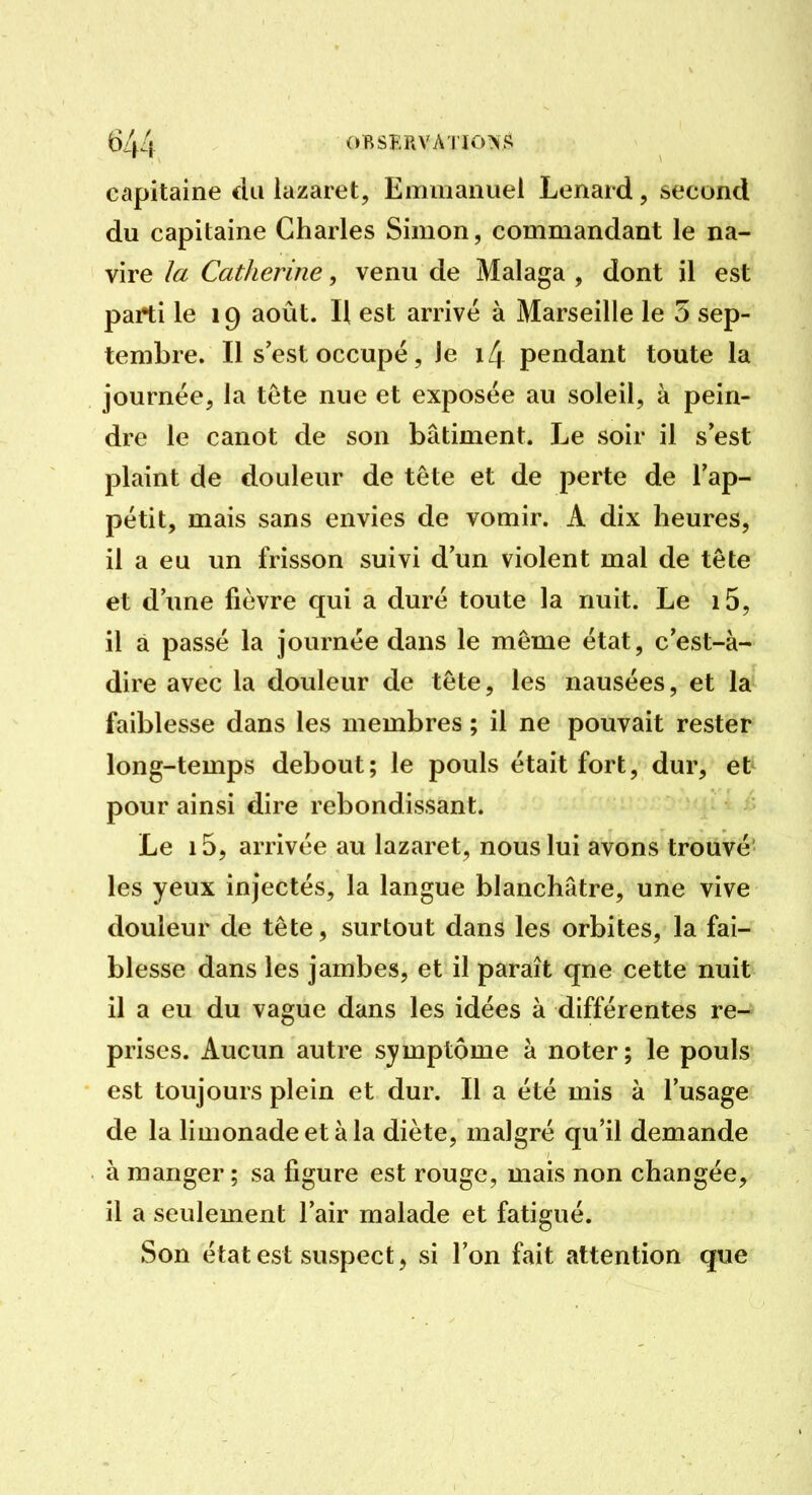 capitaine du lazaret, Emmanuel Lenard, second du capitaine Charles Simon, commandant le na- vire la Catherine^ venu de Malaga , dont il est parti le 19 août. H est arrivé à Marseille le 5 sep- tembre. Il s est occupé, le \[\ pendant toute la journée, la tête nue et exposée au soleil, à pein- dre le canot de son bâtiment. Le soir il s*est plaint de douleur de tête et de perte de l'ap- pétit, mais sans envies de vomir. A dix heures, il a eu un frisson suivi d'un violent mal de tête et d'une fièvre qui a duré toute la nuit. Le i5, il a passé la journée dans le même état, c'est-à- dire avec la douleur de tête, les nausées, et la faiblesse dans les membres ; il ne pouvait rester long-temps debout; le pouls était fort, dur, et pour ainsi dire rebondissant. Le 15, arrivée au lazaret, nous lui avons trouvé' les yeux injectés, la langue blanchâtre, une vive douleur de tête, surtout dans les orbites, la fai- blesse dans les jambes, et il paraît qne cette nuit il a eu du vague dans les idées à différentes re- prises. Aucun autre symptôme à noter; le pouls est toujours plein et dur. Il a été mis à l'usage de la limonade et à la diète, malgré qu'il demande à manger ; sa figure est rouge, mais non changée, il a seulement l'air malade et fatigué. Son état est suspect, si l'on fait attention que