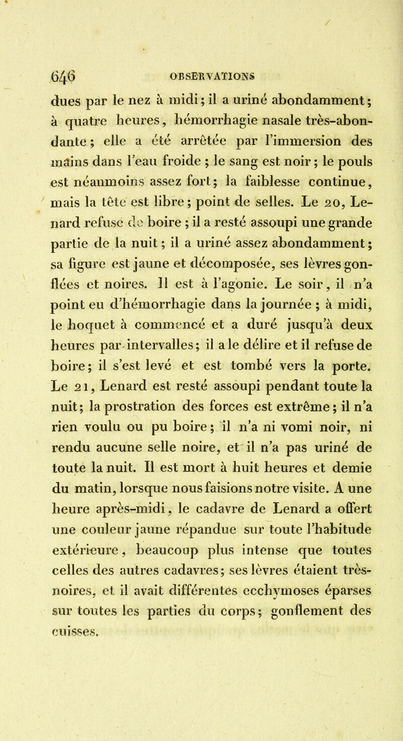 dues par le nez à midi ; il a uriné abondamment ; à quatre heures, hémorrhagie nasale très-abon- dante ; elle a été arrêtée par l'immersion des mains dans Feau froide ; le sang est noir ; le pouls est néanmoins assez fort; la faiblesse continue, mais la tète est libre; point de selles. Le 20, Le- nard refuse de boire ; il a resté assoupi une grande partie de la nuit ; il a uriné assez abondamment ; sa figure est jaune et décomposée, ses lèvres gon- flées et noires. 11 est à Fagonie. Le soir, il na point eu d'hémorrhagie dans la journée ; à midi, le hoquet à commencé et a duré jusqu'à deux heures par intervalles ; il a le délire et il refuse de boire; il s'est levé et est tombé vers la porte. Le 21, Lenard est resté assoupi pendant toute la nuit; la prostration des forces est extrême; il n a rien voulu ou pu boire ; il n'a ni vomi noir, ni rendu aucune selle noire, et il n'a pas uriné de toute la nuit. Il est mort à huit heures et demie du matin, lorsque nous faisions notre visite. A une heure après^-midi, le cadavre de Lenard a offert une couleur jaune répandue sur toute l'habitude extérieure, beaucoup plus intense que toutes celles des autres cadavres; ses lèvres étaient très- noires, et il avait différentes ecchymoses éparses sur toutes les parties du corps ; gonflement des cuisses.