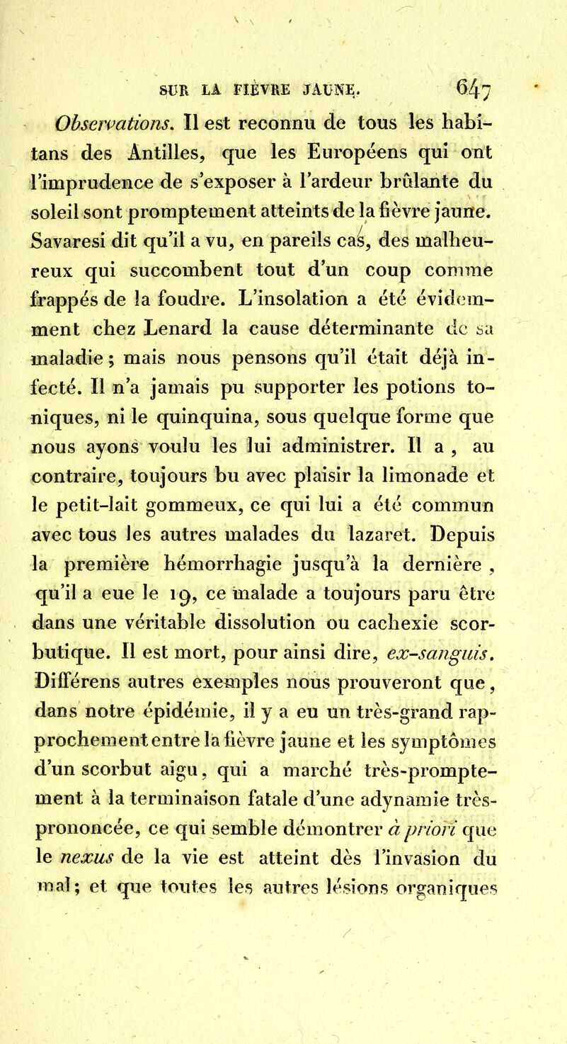 Observations. Il est reconnu de tous les habi- tans des Antilles, que les Européens qui ont 1 imprudence de s'exposer à lardeur brûlante du soleil sont promptement atteints de la fièvre Jaune. Savaresi dit qu'il a vu, en pareils cas, des malheu- reux qui succombent tout d'un coup comme frappes de !a foudre. L'insolation a été évidem- ment chez Lenard la cause déterminante de sa maladie; mais nous pensons qu'il était déjà in- fecté. Il n'a jamais pu supporter les potions to- niques, ni le quinquina, sous quelque forme que nous ayons voulu les lui administrer. Il a , au contraire, toujours bu avec plaisir la limonade et le petit-lait gommeux, ce qui lui a été commun avec tous les autres malades du lazaret. Depuis la première hémorrhagie jusqu'à la dernière , qu'il a eue le 19, ce malade a toujours paru être dans une véritable dissolution ou cachexie scor- butique. Il est mort, pour ainsi dire, ex-sanguis, Différens autres exemples nous prouveront que, dans notre épidémie, il y a eu un très-grand rap- prochement entre la fièvre jaune et les symptômes d'un scorbut aigu, qui a marché très-prompte- ment à la terminaison fatale d'une adynamie très- prononcée, ce qui semble démontrer à priori que le nexus de la vie est atteint dès l'invasion du mal; et que toutes les autres lésions organiques