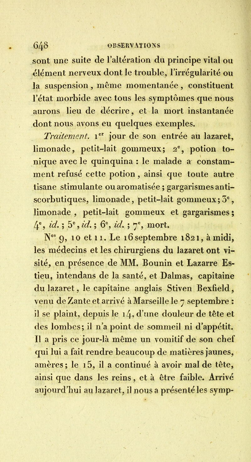 sont une suite de Taltération du principe vital ou élément nerveux dont le trouble, Tirrégularité ou la suspension, même momentanée, constituent l'état morbide avec tous les symptômes que nous aurons lieu de décrire, et la mort instantanée dont nous avons eu quelques exemples. Traitement, i jour de son entrée au lazaret, limonade, petit-lait gomraeux; 2% potion to- nique avec le quinquina : le malade a constam- ment refusé cette potion, ainsi que toute autre tisane stimulante ou aromatisée ; gargarismes anti- scorbutiques, limonade, petit-lait gommeux;3°, limonade , petit-lait gommeux et gargarismes ; 4% id. ; 5%îd. ; 6% id, ; 7% mort. N* 9, 10 et 11. Le 16 septembre 1821, à midi, les médecins et les chirurgiens du lazaret ont vi- sité, en présence de MM. Bounin et Lazarre Es- tieu, intendans de la santé, et Dalmas, capitaine du lazaret, le capitaine anglais Stiven Bexfield, venu de Zante et arrivé à Marseille le 7 septembre : il se plaint, depuis le i4, d'une douleur de tête et des lombes; il n'a point de sommeil ni d'appétit. Il a pris ce jour-là même un vomitif de son chef qui lui a fait rendre beaucoup de matières jaunes, amères ; le 15, il a continué à avoir mal de tête, ainsi que dans les reins, et à être faible. Arrivé aujourd'hui au lazaret, il nous a présenté les symp-