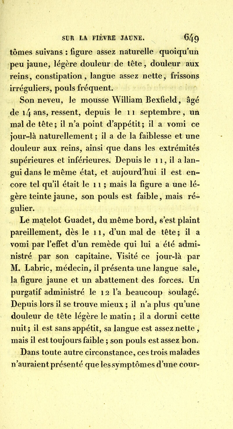 tomes suîvans : figure assez naturelle quoiqu'un peu jaune, légère douleur de tête, douleur aux reins, constipation, langue assez nette, frissons irréguliers, pouls fréquent. Son neveu, le mousse William Bexfield, âgé de 14 ans, ressent, depuis le ii septembre, un mal de tête; il n'a point d'appétit; il a vomi ce jour-là naturellement ; il a de la faiblesse et une douleur aux reins, ainsi que dans les extrémités supérieures et inférieures. Depuis le 11, il a lan- gui dans le même état, et aujourd'hui il est en- core tel qu'il était le 11 ; mais la figure a une lé- gère teinte jaune, son pouls est faible, mais ré- gulier. Le matelot Guadet, du même bord, s'est plaint pareillement, dès le ii, d'un mal de tête; il a vomi par l'effet d'un remède qui lui a été admi- nistré par son capitaine. Visité ce jour-là par M. Labric, médecin, il présenta une langue sale, la figure jaune et un abattement des forces. Un purgatif administré le 12 l'a beaucoup soulagé. Depuis lors il se trouve mieux ; il n'a plus qu'une douleur de tête légère le matin ; il a dormi cette nuit; il est sans appétit, sa langue est assez nette , mais il est toujours faible ; son pouls est assez bon. Dans toute autre circonstance, ces trois malades n'auraient présenté que les symptômes d'une cour-