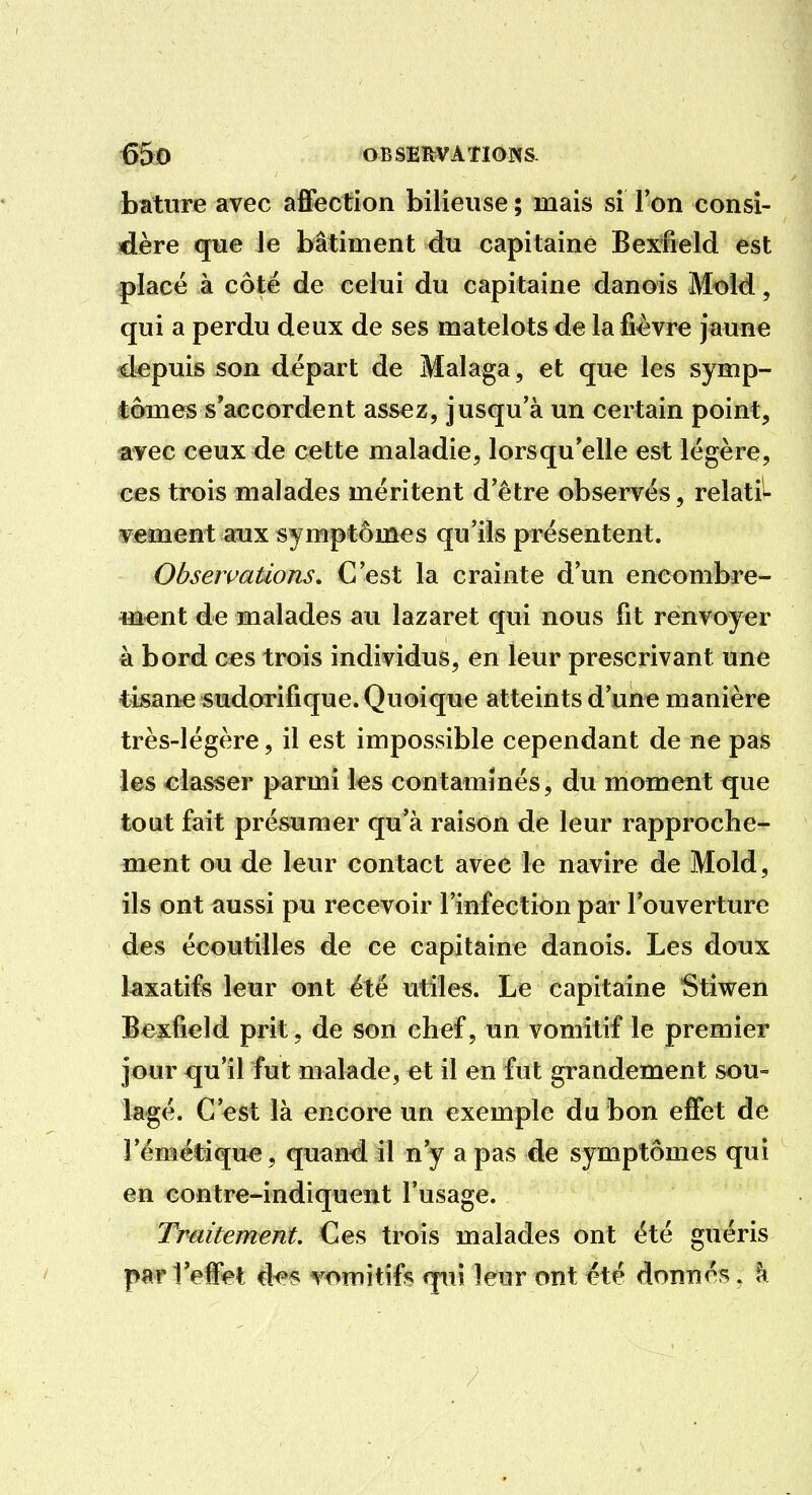 bature avec affection bilieuse ; mais si Ton consi- dère que le bâtiment du capitaine Bexrfield est placé à côté de celui du capitaine danois Mold, qui a perdu deux de ses matelots de la fièvre jaune depuis son départ de Malaga, et que les symp- tômes s'accordent assez, jusqu'à un certain point, avec ceux de cette maladie, lorsqu'elle est légère, ces trois malades méritent d'être observés, relatif vement aux symptômes qu'ils présentent. Observations, C'est la crainte d'un encombre- m-ent de malades au lazaret qui nous fît renvoyer à bord C€S trois individus, en leur prescrivant une tisane sudorifique. Quoique atteints d'une manière très-légère, il est impossible cependant de ne pas ies classer parmi les contaminés, du moment que tout fait présumer qu'à raison de leur rapproche- ment ou de leur contact avec le navire de Mold, ils ont aussi pu recevoir rinfection par l'ouverture des écoutilles de ce capitaine danois. Les doux laxatifs leur ont été utiles. Le capitaine Stiwen Bexfield prit, de son chef, un vomitif le premier jour qu'il fut malade, et il en fut grandement sou- lagé. C'est là encore un exemple du bon effet de l'émétique, quand il n'y a pas de symptômes qui en contre-indiquent l'usage. Traitement. Ces trois malades ont été guéris pi«^l'effet d<^5 vomitifs qui leur ont été donnés, à
