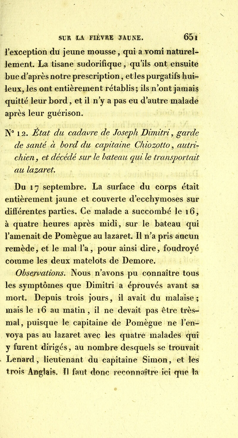 l'exception du jeune mousse, qui a vomi naturel- lement. La tisane sudorifique, qu'ils ont ensuite bue d'après notre prescription, et les purgatifs hui- leux, les ont entièrement rétablis j ils n'ont jamais quitté leur bord, et il n'y a pas eu d'autre malade après leur guérison. N** 12. État du cadavre de Joseph Dimitri^ garde de santé à bord du capitaine Chiozotto, autri- chien y et décédé sur le bateau qui le transportait au lazaret. Du 17 septembre. La surface du corps était entièrement jaune et couverte d'ecchymoses sur difïérentes parties. Ce malade a succombé le 16, à quatre heures après midi, sur le bateau qui l'amenait de Pomègue au lazaret. Il n'a pris auctm remède, et le mal l'a, pour ainsi dire, foudroyé comme les deux matelots de Demore. Observations. Nous n'avons pu connaître tous les symptômes que Dimitri a éprouvés avant sa mort. Depuis trois jours, il avait du malaise ; mais le 16 au matin, il ne devait pas être très- mal, puisque le capitaine de Pomègue ne l'en- voya pas au lazaret avec les quatre malades qui y furent dirigés, au nombre desquels se trouvait Lenard, lieutenant du capitaine Simon, et les trois Anglais. Il faut donc reconnaître ici que la