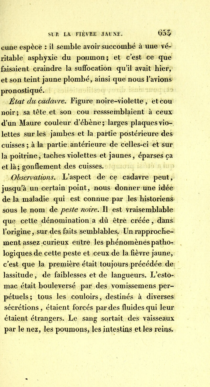 cune espèce : il semble avoir succombé à une vé- ritable asphyxie du paumon; et c'est ce que faisaient craindre la suffocation qu'il avait hier, et son teint jaune plombé, ainsi que nous l'avions pronostiqué. État du cadavre. Figure noire-^violette , et cou noir; sa tête et son cou réassemblaient à ceux d'un Maure couleur d'ébène; larges plaques vio- lettes sur les jambes et la partie postérieure des cuisses; à la partie antérieure de celles-ci et sur la poitrine, taches violettes et jaunes, éparses ça et là ; gonflement des cuisses. Observations, L'aspect de ce cadavre peut, jusqu'à un certain point, nous donner une idée de la maladie qui est connue par les historiens sous le nom de peste noire. Il est vraisemblable que cette dénomination a dû être créée, dans, l'origine, sur des faits semblables. Un rapproche- ment assez curieux entre les phénomènes patho- logiques de cette peste et ceux de la fièvre jaune, c'est que la première était toujours précédée de lassitude, de faiblesses et de langueurs. L'esto- mac était bouleversé par des vomissemens per- pétuels ; tous les couloirs, destinés à diverses sécrétions, étaient forcés par des fluides qui leur étaient étrangers. Le sang sortait des vaisseaux par le nez, les poumons^ les intestins et les reins.