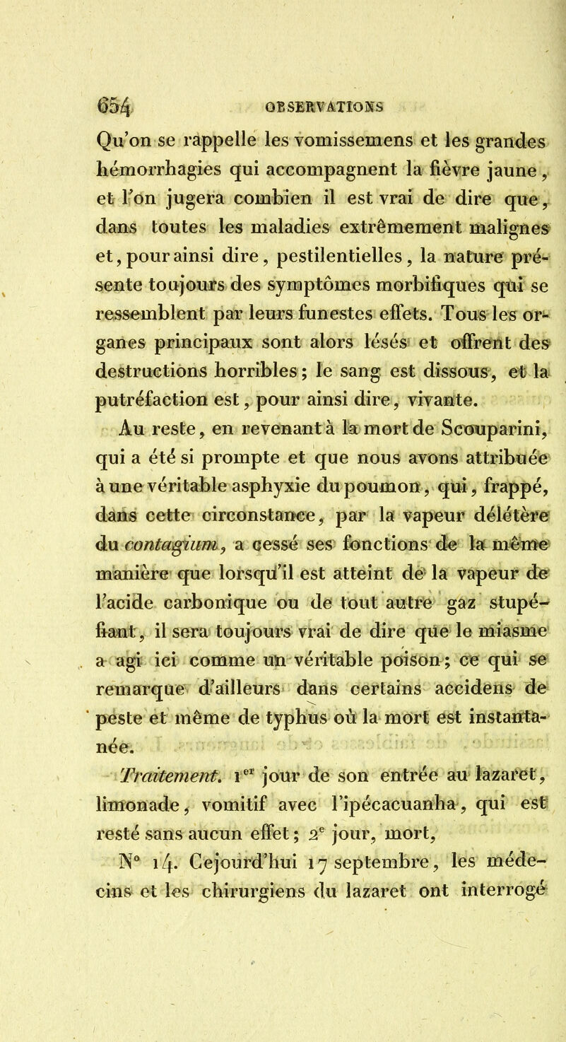 Qu'on se rappelle les vomissemens et les grandes hémorrhagies qui accompagnent la fièvre jaune, et Fon jugera combien il est vrai de dire que, dam toutes les maladies extrêmement malignes et, pour ainsi dire, pestilentielles, la nature^ pré- sente toujours des symptômes morbiâques qui se ressemblent par leurs funestes effets. Tous les or^- ganes principaux sont alors lésés et offrent des destructions horribles ; le sang est dissous, et la putréfaction est, pour ainsi dire, vivante. Au reste, en revenante 1^ mort de Scxwjparini, qui a été si prompte et que nous avons attribuée à une véritable asphyxie du poumon, qui, frappé, dans cette circonstance, par la vapeur dé\étèf& àn eontagïum, a cessé ses fonctions de la^ méiïM^ manière que lorsqu'il est atteint de la vapeur de Tacide carbonique ou de tout autr)e gaz stupé- fraMt, il sera toujours vrai de dire que le miasme a agi ici comme uïi véritable poison ; ce qui se remarque d'ailleurs dans certains accidens de peste et même de typhus où la mort est instanta- née. Traitement, V jour de son entrée au lazaret, limonade, vomitif avec l'ipécacuanha, qui est resté sans aucun effet ; 2* jour, mort, 14. Cejourd'hui 17 septembre, les méde- cins et les chirurgiens du lazaret ont interrogé
