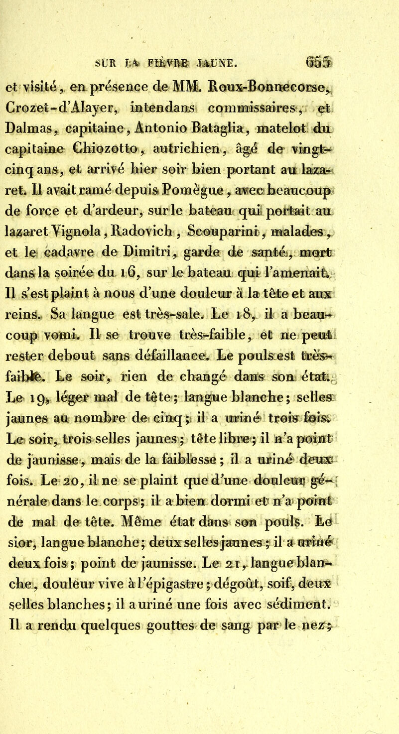 et visité, en présence de MM. Ronx-Bonna&corse^ Grozet-d'AIayer, intendans eoniMSsaires ^ et Dalmas, capitaine, Antonio Bataglia, matelot du capitaine Chiozotto, autrichien, âgié de vingt- cinq ans, et arrivé hier soir bien portant au lazar ret. Il avait ramé depuis Pomèguê, awc beaucoup de force et d'ardeur, sur le bateau quii poitadt auL lazaret Vignola, Radovich , Scouparini , malades ,, et le cadavre de Dimitri, garde de san*éi, mmt dans la soirée du 16, sur le bateau qui lanieimit. Il s'est plaint à nous d'une douleur à la tête et aux reins.. Sa langue est très^sale. Le 18, il a hean^ coup vomi. Il se trouve très^faible, et ne pesi* rester debout sans défaillance. Le poulscest trës^ faiW^. Le soir, rien de changé dan^ SDa^ état* Le 19^ léger mal de tète ; langue blanche; selles: jaunes au nombre de cinq;: il a miné treÎH Msi Le soir, trois selles jaunes ; tête libre ; il n'a poijrt' de jaunisse , mais de la faiblesse ; il a uriné- deii^ fois. Le :2t), il ne se plaint que d'une douleim ^^ ; nérale dans le corps ; il a bien dormi et? n'a peint de mal de tête. Même état dans son ponte. Êë sior, langue blanche ; deux:selles jaunes ; il a mmé deux fois ; point de jaunisse. Le 21, langue bîan^ che , douleur vive à l'épigastre ; dégoût, soif, deux selles blanches; il a uriné une fois avec sédiment. Il a rendxi quelques gouttes de sang par le nez^