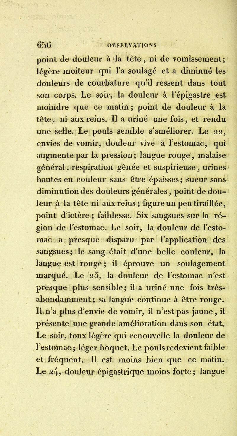point de douleur à jla tête , ni de vomissement; légère moiteur qui l'a soulagé et a diminué les douleurs de courbature qu'il ressent dans tout son corps. Le soir, la douleur à l'épigastre est moindre que ce matin ; point de douleur à la tête, ni aux reins. Il a uriné une fois, et rendu une selle. Le pouls semble s'améliorer. Le 22, envies de vomir, douleur vive àj l'estomac, qui augmente par la pression; langue rouge , malaise général, respiration gênée et suspirieuse, urines* hautes en couleur sans être épaisses ; sueur sans diminution des douleurs générales, point de dou- leur à la tête ni aux reins; figure un peu tiraillée, point d'ictère ; faiblesse. Six sangsues sur la ré- gion de l'estomac. Le soir, la douleur de l'esto- mac a presque disparu par l'application des sangsues; le sang était d'une belle couleur, lat langue est rouge ; il éprouve un soulagement marqué. Le 23, la douleur de l'estomac n'est presque plus sensible; il a uriné une fois très- abondamment ; sa langue continue à être rouge. ILn'a plus d'envie de vomir, il n'est pas Jaune, il présente une grande amélioration dans son état* Le soir, toux légère qui renouvelle la douleur de l'estomac; léger hoquet. Le pouls redevient faible et fréquent. 11 est moins bien que ce matin. Le 24? douleur épigastrique moins forte ; langue