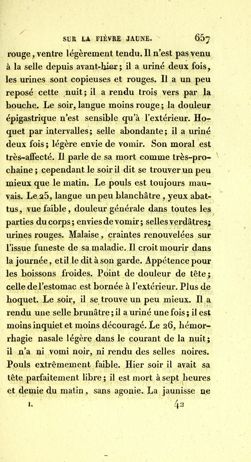 rouge, ventre l égèrement tendu. Il n'est pas venu à la selle depuis avant-hi^; il a uriné deux fois, les urines sont copieuses et rouges. Il a un peu reposé cette nuit; il a rendu troi$ vers par la bouche. Le soir, langue moins rouge ; la douleur épigastrique n'est sensible qu a l'extérieur. Ho- quet par intervalles; selle abondante; il a uriné deux fois ; légère envie de vomir. Son moral est très-alFecté. Il parle de sa mort comme très-pro- ^ chaine ; cependant le soir il dit se trouver un peu mieux que le matin. Le pouls est toujours mau- vais. Le 25, langue un peu blanchâtre , yeux abat- tus, vue faible, douleur générale dans toutes les parties du corps ; envies de vomir ; selles verdâtres; urines rouges. Malaise, craintes renouvelées sur l'issue funeste de sa maladie. Il croit mourir dans la journée, etil le dit à son garde. Appétence pour les boissons froides. Point de douleur de tête ; celle de l'estomac est bornée à l'extérieur. Plus de hoquet. Le soir, il se trouve un peu mieux. Il a rendu une selle brunâtre ; il a uriné une fois ; il est moins inquiet et moins découragé. Le 26, hémor- rhagie nasale légère dans le courant de la nuit; il n'a ni vomi noir, ni rendu des selles noires. Pouls extrêmement faible. Hier soir il avait sa tête parfaitement libre; il est mort à sept heures et demie du matin, sans agonie, La jaunisse ne